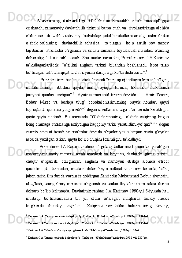 Mavzuning   dolzarbligi .   O`zbеkiston   Rеspublikasi   o`z   musta q illigiga
erishgach, zamonaviy davlatchilik tizimini barpo etish va   rivojlantirishga alo h ida
e'tibor   q aratdi. Ushbu ustivor yo`nalishdagi jadal harakatlarni amalga oshirishidan
o`zbеk   xalqining     davlatchilik   sohasida     to`plagan     ko`p   asrlik   boy   tarixiy
tajribasini     atroflicha   o`rganish   va   undan   samarali   foydalanish   masalasi   o`zining
dolzarbligi   bilan   ajralib   turadi.   Shu   nuqtai   nazardan,   Prezidentimiz   I.A.Karimov
ta’kidlaganlariidek,   “o’zlikni   anglash   tarixni   bilishdan   boshlanadi.   Isbot   talab
bo’lmagan ushbu haqiqat davlat siyosati darajasiga ko’tarilishi zarur”. 1
 
            Prezidentimiz har bir o’zbek farzandi “mening ajdodlarim kimlar bo’lgan,
millatimizning     ibtidosi   qayda,   uning   oyoqqa   turushi,   tiklanish,   shakllanish
jarayoni   qanday   kechgan”. 2
    Ayniqsa   mustabid   tuzum   davrida   “…   Amir   Temur,
Bobur   Mirzo   va   boshqa   ulug’   bobokalonlarimizning   buyuk   nomlari   qaysi
tuproqlarda qorishib yotgan edi?” 3
 degan savollarni o’ziga-o’zi  berishi kerakligini
qayta-qayta   uqtiradi.   Bu   masalada   “O’zbekistonning,     o’zbek   xalqining   bugun
keng ommaga etkazishga arziydigan haqqoniy tarixi yaratildimi-yo’qmi? “ 4
   
degan
zaruriy   savolni   beradi   va   sho’rolar   davrida   o’zgalar   yozib   bergan   soxta   g’oyalar
asosida yozilgan tarixni qayta ko’rib chiqish lozimligini ta’kidlaydi.
            Prezintimiz I.A.Karimov rahnomaligida ajdodlarimiz tomonidan yaratilgan
madaniy-ma’naviy   merosni   asrab   avaylash   va   boyitish,   davlatchiligimiz   tarixini
chuqur   o’rganish,   o'zligimizni   anglash   va   namoyon   etishga   alohida   e'tibor
qaratilmoqda.   Jumladan,   mustaqillikdan   keyin   nafaqat   vatanimiz   tarixida,   balki,
jahon tarixi ilm fanida yorqin iz qoldirgan Zahriddin Muhammad Bobur siymosini
ulug’lash,   uning   ilmiy   merosini   o’rganish   va   undan   foydalanish   masalasi   doimo
dolzarb   bo’lib   kelmoqda.   Davlatimiz   rahbari   I.A.Karimov   1990-yil   5-iyunda   hali
mustaqil   bo’lmasimizdan   bir   yil   oldin   so’zlagan   nutqlarida   tarixiy   meros
to’g’risida   shunday   deganlar:   “Xalqimiz   respublika   hukumatining   Navoiy,
1
  Karimov.I.A. Tarixiy xotirasiz kelajak yo’q. Toshkent. “O’zbekiston” nashriyoti,1998-yil. 134-bet.
2
 Karimov.I.A Tarixiy xotirasiz kelajak yo’q. Toshkent. “O’zbekiston” nashriyoti, 1998-yil. 136-bet.
3
  Karimov.I.A Yuksak ma’naviyat-yengilmas kuch. “Ma’naviyat” nashriyoti, 2008-yil. 6-bet.
4
 Karimov.I.A Tarixiy xotirasiz kelajak yo’q. Toshkent. “O’zbekiston” nashriyoti,1998-yil. 137-bet.
3 