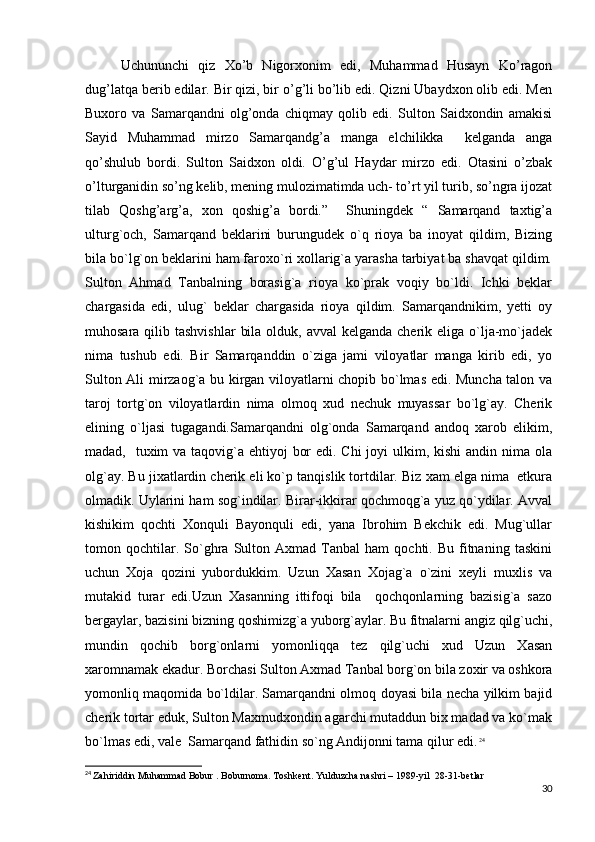 Uchununchi   qiz   Xo’b   Nigorxonim   edi,   Muhammad   Husayn   Ko’ragon
dug’latqa berib edilar. Bir qizi, bir o’g’li bo’lib edi. Qizni Ubaydxon olib edi. Men
Buxoro   va   Samarqandni   olg’onda   chiqmay   qolib   edi.   Sulton   Saidxondin   amakisi
Sayid   Muhammad   mirzo   Samarqandg’a   manga   elchilikka     kelganda   anga
qo’shulub   bordi.   Sulton   Saidxon   oldi.   O’g’ul   Haydar   mirzo   edi.   Otasini   o’zbak
o’lturganidin so’ng kelib, mening mulozimatimda uch- to’rt yil turib, so’ngra ijozat
tilab   Qoshg’arg’a,   xon   qoshig’a   bordi.”     Shuningdek   “   Samarqand   taxtig’a
ulturg`och,   Samarqand   beklarini   burungudek   o`q   rioya   ba   inoyat   qildim,   Bizing
bila bo`lg`on beklarini ham faroxo`ri xollarig`a yarasha tarbiyat ba shavqat qildim.
Sulton   Ahmad   Tanbalning   borasig`a   rioya   ko`prak   voqiy   bo`ldi.   Ichki   beklar
chargasida   edi,   ulug`   beklar   chargasida   rioya   qildim.   Samarqandnikim,   yetti   oy
muhosara qilib tashvishlar  bila  olduk, avval  kelganda cherik eliga o`lja-mo`jadek
nima   tushub   edi.   Bir   Samarqanddin   o`ziga   jami   viloyatlar   manga   kirib   edi,   yo
Sulton Ali mirzaog`a bu kirgan viloyatlarni chopib bo`lmas edi. Muncha talon va
taroj   tortg`on   viloyatlardin   nima   olmoq   xud   nechuk   muyassar   bo`lg`ay.   Cherik
elining   o`ljasi   tugagandi.Samarqandni   olg`onda   Samarqand   andoq   xarob   elikim,
madad,   tuxim va taqovig`a ehtiyoj  bor  edi. Chi  joyi ulkim, kishi  andin nima ola
olg`ay. Bu jixatlardin cherik eli ko`p tanqislik tortdilar. Biz xam elga nima  etkura
olmadik. Uylarini ham sog`indilar. Birar-ikkirar qochmoqg`a yuz qo`ydilar. Avval
kishikim   qochti   Xonquli   Bayonquli   edi,   yana   Ibrohim   Bekchik   edi.   Mug`ullar
tomon  qochtilar.  So`ghra   Sulton  Axmad   Tanbal   ham   qochti.  Bu   fitnaning   taskini
uchun   Xoja   qozini   yubordukkim.   Uzun   Xasan   Xojag`a   o`zini   xeyli   muxlis   va
mutakid   turar   edi.Uzun   Xasanning   ittifoqi   bila     qochqonlarning   bazisig`a   sazo
bergaylar, bazisini bizning qoshimizg`a yuborg`aylar. Bu fitnalarni angiz qilg`uchi,
mundin   qochib   borg`onlarni   yomonliqqa   tez   qilg`uchi   xud   Uzun   Xasan
xaromnamak ekadur. Borchasi Sulton Axmad Tanbal borg`on bila zoxir va oshkora
yomonliq maqomida bo`ldilar. Samarqandni olmoq doyasi bila necha yilkim bajid
cherik tortar eduk, Sulton Maxmudxondin agarchi mutaddun bix madad va ko`mak
bo`lmas edi, vale  Samarqand fathidin so`ng Andijonni tama qilur edi.   24
24
  Zahiriddin Muhammad Bobur . Boburnoma. Toshkent. Yulduzcha nashri – 1989-yil  28-31-betlar
30 