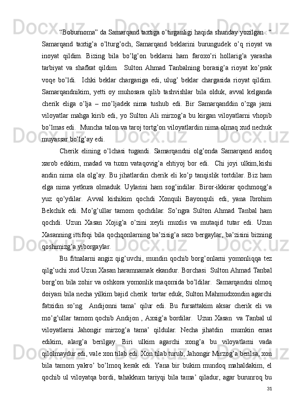   “Boburnoma” da Samarqand taxtiga o’tirganligi haqida shunday yozilgan : “
Samarqand   taxtig’a   o’lturg’och,   Samarqand   beklarini   burungudek   o’q   rioyat   va
inoyat   qildim.   Bizing   bila   bo’lg’on   beklarni   ham   faroxo’ri   hollarig’a   yarasha
tarbiyat   va   shafkat   qildim.     Sulton   Ahmad   Tanbalning   borasig’a   rioyat   ko’prak
voqe   bo’ldi.     Ichki   beklar   chargasiga   edi,   ulug’   beklar   chargasida   rioyat   qildim.
Samarqandnikim,   yetti   oy   muhosara   qilib   tashvishlar   bila   olduk,   avval   kelganda
cherik   eliga   o’lja   –   mo’ljadek   nima   tushub   edi.   Bir   Samarqanddin   o’zga   jami
viloyatlar   mahga   kirib   edi,   yo   Sulton   Ali   mirzog’a   bu   kirgan   viloyatlarni   vhopib
bo’lmas edi.  Muncha talon va taroj tortg’on viloyatlardin nima olmaq xud nechuk
muyassar bo’lg’ay edi. 
Cherik   elining   o’lchasi   tugandi.   Samarqandni   olg’onda   Samarqand   andoq
xarob   edikim,   madad   va   tuxm   vataqovig’a   ehtiyoj   bor   edi.     Chi   joyi   ulkim, kishi
andin   nima   ola   olg’ay.   Bu   jihatlardin   cherik   eli   ko’p   tanqislik   tortdilar.   Biz   ham
elga   nima   yetkura   olmaduk.   Uylarini   ham   sog’indilar.   Biror-ikkirar   qochmoqg’a
yuz   qo’ydilar.   Avval   kishikim   qochdi   Xonquli   Bayonquli   edi,   yana   Ibrohim
Bekchik   edi.   Mo’g’ullar   tamom   qochdilar.   So’ngra   Sulton   Ahmad   Tanbal   ham
qochdi.   Uzun   Xasan   Xojig’a   o’zini   xeyli   muxlis   va   mutaqid   tutar   edi.   Uzun
Xasanning ittifoqi bila qochqonlarning ba’zisig’a sazo bergaylar, ba’zisini bizning
qoshimizg’a yiborgaylar. 
Bu   fitnalarni   angiz   qig’uvchi,   mundin   qochib   borg’onlarni   yomonliqqa   tez
qilg’uchi xud Uzun Xasan haramnamak ekandur. Borchasi   Sulton Ahmad Tanbal
borg’on bila zohir va oshkora yomonlik maqomida bo’ldilar.  Samarqandni olmoq
doiyasi bila necha yilkim bajid cherik  tortar eduk, Sulton Mahmudxondin agarchi
fatxidin   so’ng     Andijonni   tama’   qilur   edi.   Bu   fursattakim   aksar   cherik   eli   va
mo’g’ullar tamom qochib Andijon , Axsig’a bordilar.   Uzun Xasan   va Tanbal ul
viloyatlarni   Jahongir   mirzog’a   tama’   qildular.   Necha   jihatdin     mumkin   emas
edikim,   alarg’a   berilgay.   Biri   ulkim   agarchi   xong’a   bu   viloyatlarni   vada
qilolmaydur edi, vale xon tilab edi. Xon tilab turub, Jahongir Mirzog’a berilsa, xon
bila   tamom   yakro’   bo’lmoq   kerak   edi.   Yana   bir   bukim   mundoq   mahaldakim,   el
qochib   ul   viloyatqa   bordi,   tahakkum   tariyqi   bila   tama’   qiladur,   agar   burunroq   bu
31 