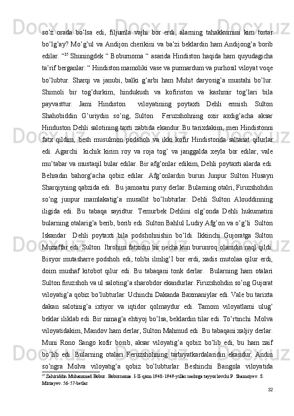 so’z   orada   bo’lsa   edi,   filjumla   vajhi   bor   erdi,   alarning   tahakkumini   kim   tortar
bo’lg’ay? Mo’g’ul va Andijon cherikini va ba’zi  beklardin ham Andijong’a borib
edilar. “ 25
 
Shuningdek “ Boburnoma “ asarida Hindiston haqida ham quyudagicha
ta’rif berganlar: “ Hindiston mamoliki vase va purmardum va purhosil viloyat voqe
bo’lubtur.   Sharqi   va   janubi,   balki   g’arbi   ham   Muhit   daryosig’a   muntahi   bo’lur.
Shimoli   bir   tog’durkim,   hindukush   va   kofiriston   va   kashmir   tog’lari   bila
payvasttur.   Jami   Hindiston     viloyatining   poytaxti   Dehli   ermish.   Sulton
Shahobiddin   G’uriydin   so’ng,   Sulton     Feruzshohning   oxir   axdig’acha   aksar
Hinduston Dehli salotining taxti zabtida ekandur.  
Bu tarixdakim, men Hindistonni
fatx   qildim,   besh   musulmon   podshoh   va   ikki   kofir   Hindistonda   saltanat   qilurlar
edi.   Agarchi     kichik   kirim   roy   va   roja   tog’   va   janggalda   xeyla   bor   edilar,   vale
mu’tabar va mustaqil bular edilar. Bir afg’onlar edikim, Dehli poytaxti alarda edi.
Behradin   bahorg’acha   qobiz   edilar.   Afg’onlardin   burun   Junpur   Sulton   Husayn
Sharqiyning qabzida edi.  Bu jamoatni puriy derlar. Bularning otalri, Firuzshohdin
so’ng   junpur   mamlakatig’a   musallit   bo’lubturlar.   Dehli   Sulton   Alouddinning
iligida   edi.   Bu   tabaqa   sayidtur.   Temurbek   Dehlini   olg’onda   Dehli   hukumatini
bularning otalarig’a berib, borib edi. Sulton Bahlul Ludiy Afg’on va o’g’li  Sulton
Iskandar     Dehli   poytaxti   bila   podshohnishin   bo’ldi.   Ikkinchi   Gujoratga   Sulton
Muzaffar edi. Sulton  Ibrohim fatxidin bir necha kun burunroq olamdin naql qildi.
Bisyor   mutasharre   podshoh   edi,   tolibi   ilmlig’I   bor   erdi,   xadis   mutolaa   qilur   erdi,
doim   mushaf   kitobot   qilur   edi.   Bu   tabaqani   tonk   derlar.     Bularning   ham   otalari
Sulton firuzshoh va ul saloting’a sharobdor ekandurlar. Firuzshohdin so’ng Gujorat
viloyatig’a qobiz bo’lubturlar. Uchinchi Dakanda Baxmaniylar edi. Vale bu tarixta
dakan   salotinig’a   ixtiyor   va   iqtidor   qolmaydur   edi.   Tamom   viloyatlarni   ulug’
beklar iliklab edi. Bir nimag’a ehtiyoj bo’lsa, beklardin tilar edi. To’rtinchi  Molva
viloyatidakim, Mandov ham derlar, Sulton Mahmud edi. Bu tabaqani xaljiy derlar.
Muni   Rono   Sango   kofir   bosib,   aksar   viloyatig’a   qobiz   bo’lib   edi,   bu   ham   zaif
bo’lib   edi.   Bularning   otalari   Feruzshohning   tarbiyatkardalaridin   ekandur.   Andin
so’ngra   Molva   viloyatig’a   qobiz   bo’lubturlar.  
Beshinchi   Bangola   viloyatida
25
  Zahiriddin Muhammad Bobur. Boburnoma. I-II-qism 1948-1949-yillar nashrga tayyorlovchi P. Shamsiyev. S. 
Mirzayev. 56-57-betlar
32 