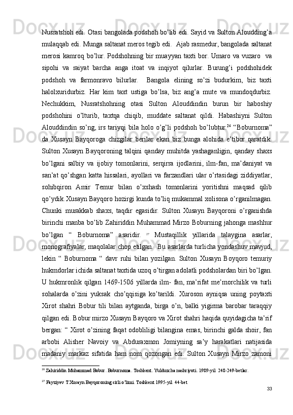 Nusratshoh edi. Otasi bangolada podshoh bo’lib edi. Sayid va Sulton Aloudding’a
mulaqqab edi. Munga saltanat meros tegib edi.  Ajab rasmedur, bangolada saltanat
merosi  kamroq bo’lur. Podshohning bir  muayyan taxti bor. Umaro va vuzaro   va
sipohi   va   raiyat   barcha   anga   itoat   va   inqiyot   qilurlar.   Burung’i   podshohidek
podshoh   va   farmonravo   bilurlar.     Bangola   elining   so’zi   budurkim,   biz   taxti
halolxuridurbiz.   Har   kim   taxt   ustiga   bo’lsa,   biz   ang’a   mute   va   mundoqdurbiz.
Nechukkim,   Nusratshohning   otasi   Sulton   Alouddindin   burun   bir   haboshiy
podshohini   o’lturib,   taxtqa   chiqib,   muddate   saltanat   qildi.   Habashiyni   Sulton
Alouddindin  so’ng,  irs   tariyqi  bila  holo  o’g’li  podshoh   bo’lubtur. 26
  “Boburnoma”
da   Xusayn   Bayqoroga   chizgilar   berilar   ekan   biz   bunga   alohida   e’tibor   qaratdik.
Sulton   Xusayn   Bayqoroning   talqini   qanday   muhitda  yashaganligin,   qanday  shaxs
bo’lgani   salbiy   va   ijobiy   tomonlarini,   serqirra   ijodlarini,   ilm-fan,   ma’daniyat   va
san’at  qo’shgan katta hissalari, ayollari va farzandlari  ular  o’rtasidagi  ziddiyatlar,
sohibqiron   Amir   Temur   bilan   o’xshash   tomonlarini   yoritishni   maqsad   qilib
qo’ydik.  
Xusayn Bayqoro hozirgi kunda to’liq mukammal xolisona o’rganilmagan.
Chunki   murakkab   shaxs,   taqdir   egasidir.   Sulton   Xusayn   Bayqoroni   o’rganishda
birinchi  manba   bo’lib  Zahiriddin  Muhammad   Mirzo  Boburning  jahonga  mashhur
bo’lgan   “   Boburnoma”   asaridir.   27
  Mustaqillik   yillarida   talaygina   asarlar,
monografiyalar, maqolalar chop etilgan.  Bu asarlarda turlicha yondashuv mavjud,
lekin   “   Boburnoma   “   davr   ruhi   bilan   yozilgan.   Sulton   Xusayn   Boyqoro   temuriy
hukmdorlar ichida saltanat taxtida uzoq o’tirgan adolatli podsholardan biri bo’lgan.
U   hukmronlik   qilgan   1469-1506   yillarda   ilm-   fan,   ma’rifat   me’morchilik   va   turli
sohalarda   o’zini   yuksak   cho’qqisiga   ko’tarildi.   Xuroson   ayniqsa   uning   poytaxti
Xirot   shahri   Bobur   tili   bilan   aytganda,   birga   o’n,   balki   yigirma   barobar   taraqqiy
qilgan edi. Bobur mirzo Xusayn Bayqoro va Xirot shahri haqida quyidagicha ta’rif
bergan: “ Xirot  o’zining faqat odobliligi  bilangina emas,  birinchi galda shoir, fan
arbobi   Alisher   Navoiy   va   Abduraxmon   Jomiyning   sa’y   harakatlari   natijasida
madaniy   markaz   sifatida   ham   nom   qozongan   edi.   Sulton   Xusayn   Mirzo   zamoni
26
  Zahiriddin Muhammad Bobur. Boburnoma. Toshkent. Yulduzcha nashriyoti. 1989-yil  248-249-betlar.
27
 Fayziyev T.Xusayn Bayqoroning sirli o’limi. Toshkent 1995-yil  44-bet
33 