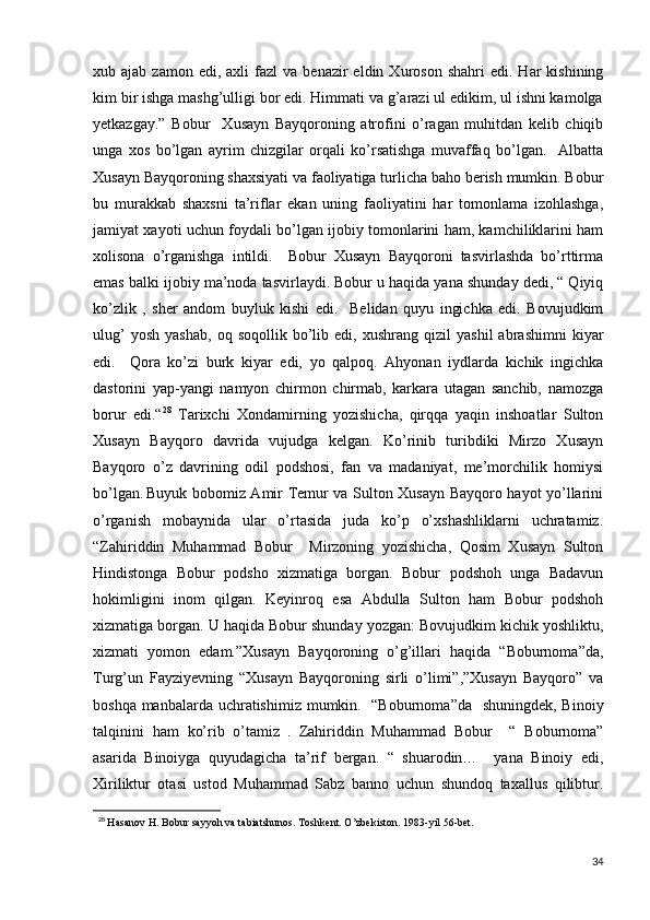 xub  ajab  zamon  edi,  axli  fazl  va  benazir  eldin  Xuroson   shahri   edi.  Har   kishining
kim bir ishga mashg’ulligi bor edi. Himmati va g’arazi ul edikim, ul ishni kamolga
yetkazgay.”   Bobur     Xusayn   Bayqoroning   atrofini   o’ragan   muhitdan   kelib   chiqib
unga   xos   bo’lgan   ayrim   chizgilar   orqali   ko’rsatishga   muvaffaq   bo’lgan.     Albatta
Xusayn Bayqoroning shaxsiyati va faoliyatiga turlicha baho berish mumkin. Bobur
bu   murakkab   shaxsni   ta’riflar   ekan   uning   faoliyatini   har   tomonlama   izohlashga,
jamiyat xayoti uchun foydali bo’lgan ijobiy tomonlarini ham, kamchiliklarini ham
xolisona   o’rganishga   intildi.     Bobur   Xusayn   Bayqoroni   tasvirlashda   bo’rttirma
emas balki ijobiy ma’noda tasvirlaydi. Bobur u haqida yana shunday dedi, “ Qiyiq
ko’zlik   ,   sher   andom   buyluk   kishi   edi.     Belidan   quyu   ingichka   edi.   Bovujudkim
ulug’   yosh   yashab,   oq   soqollik  bo’lib  edi,   xushrang   qizil   yashil   abrashimni   kiyar
edi.     Qora   ko’zi   burk   kiyar   edi,   yo   qalpoq.   Ahyonan   iydlarda   kichik   ingichka
dastorini   yap-yangi   namyon   chirmon   chirmab,   karkara   utagan   sanchib,   namozga
borur   edi.“ 28
  Tarixchi   Xondamirning   yozishicha,   qirqqa   yaqin   inshoatlar   Sulton
Xusayn   Bayqoro   davrida   vujudga   kelgan.   Ko’rinib   turibdiki   Mirzo   Xusayn
Bayqoro   o’z   davrining   odil   podshosi,   fan   va   madaniyat,   me’morchilik   homiysi
bo’lgan.  
Buyuk bobomiz Amir Temur va Sulton Xusayn Bayqoro hayot yo’llarini
o’rganish   mobaynida   ular   o’rtasida   juda   ko’p   o’xshashliklarni   uchratamiz.
“Zahiriddin   Muhammad   Bobur     Mirzoning   yozishicha,   Qosim   Xusayn   Sulton
Hindistonga   Bobur   podsho   xizmatiga   borgan.   Bobur   podshoh   unga   Badavun
hokimligini   inom   qilgan.   Keyinroq   esa   Abdulla   Sulton   ham   Bobur   podshoh
xizmatiga borgan. U haqida Bobur shunday yozgan: Bovujudkim kichik yoshliktu,
xizmati   yomon   edam.”Xusayn   Bayqoroning   o’g’illari   haqida   “Boburnoma”da,
Turg’un   Fayziyevning   “Xusayn   Bayqoroning   sirli   o’limi”,”Xusayn   Bayqoro”   va
boshqa manbalarda uchratishimiz mumkin.   “Boburnoma”da    shuningdek, Binoiy
talqinini   ham   ko’rib   o’tamiz .   Zahiriddin   Muhammad   Bobur     “   Boburnoma”
asarida   Binoiyga   quyudagicha   ta’rif   bergan.   “   shuarodin…     yana   Binoiy   edi,
Xiriliktur   otasi   ustod   Muhammad   Sabz   banno   uchun   shundoq   taxallus   qilibtur.
28
 Hasanov H. Bobur sayyoh va tabiatshunos. Toshkent. O’zbekiston. 1983-yil 56-bet.
34 