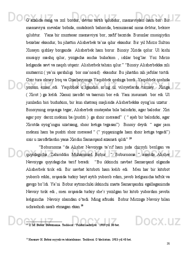 G’azalida   rang   va   xol   bordur,   devon   tartib   qilubdur,   masnaviylari   ham   bor.   Bir
masnaviysi mevalar bobida, mutakorib bahorida, bemuxassal  nima debtur, bekore
qilubtur.     Yana   bir   muxtasar   masnaviysi   bor,   xafif   baxrida.   Burunlar   musiqiydin
bexabar ekandur, bu jihattin Alisherbek ta’na qilur  ekandur. Bir yil Mirzo Sulton
Xusayn   qishlay   borganda     Alisherbek   ham   borur.   Binoiy   Xirida   qolur.   Ul   kishi
musiqiy   mashq   qilur,   yozgacha   ancha   bulurkim   ,   ishlar   bog’lar.   Yoz   Mirzo
kelganda savt va naqsh utqarir. Alisherbek tahsin qilur.” “Binoiy Alisherbekka xili
mutaarriz ( ya’ni qarshiligi   bor ma’nosid)   ekandur. Bu jihatdin xili jafolar tortdi.
Oxir tura olmay Iroq va Ozarbayjonga Yaqubbek qoshiga bordi. Yaqubbek qoshida
yomon   emas   edi.   Yaqubbek   o’lgandin   so’ng   ul   viloyatlarda   turmay     Xiriga
(   Xirot   )   ga   keldi.   Xanuz   zarofat   va   taarruzi   bor   edi.   Yani   xusumati     bor   edi.   Ul
jumladin biri budurkim, bir kun shatranj  majlisida Alisherbekka oyog’ini uzatur .
Binoiyning orqasiga tegar, Alisherbek mutayaba bila balodirki, agar balodur. Xiri
agar poy  daroz mekuni ba (pushti )  ga shoir merasad”  ( “ ajab bir balodirki, agar
Xirotda   oyog’ingni   uzatsang,   shoir   ketiga   tegasan”)     Binoiy   deydi:   “   agar   jam
mekuni   ham   ba   pushti   shoir   merasad   “   (“   yiqqaningda   ham   shoir   ketiga   tegadi”)
oxir u zarofatlardin yana Xiridin Samarqand azamati qildi”  29
  “Boburnoma   “da   Alisher   Navoiyga   ta’rif   ham   juda   chiroyli   berilgan   va
quyidagicha.   Zahiriddin   Muhammad   Bobur     “   Boburnoma   “   asarida   Alisher
Navoiyga   quyidagicha   tarif   beradi:     “Bu   ikkinchi   navbat   Samarqand   olganda
Alisherbek   tirik   edi.   Bir   navbat   kitoboti   ham   kelib   edi.     Men   har   bir   kitobot
yuborib ediki, orqasida turkiy bayt aytib yuborib edim, javob kelgunicha tafrik va
gavgo bo’ldi. Ya’ni  Bobur aytmochiki ikkinchi marta Samarqandni egallaganimda
Navoiy   tirik   edi.,   men   orqasida   turkiy   she’r   yozilgan   bir   kitob   yubordim   javobi
kelguncha     Navoiy   olamdan   o’tadi.   Ming   afsuski     Bobur   Mirzoga   Navoiy   bilan
uchrashish nasib etmagan ekan. 30
  
29
 Z. M. Bobur. Boburnoma. Toshkent . Yulduz nashriyot   1989-yil. 38-bet.
30
  Hasanov H. Bobur sayyoh va tabiatshunos. Toshkent. O’zbekiston. 1983-yil 48-bet.
35 