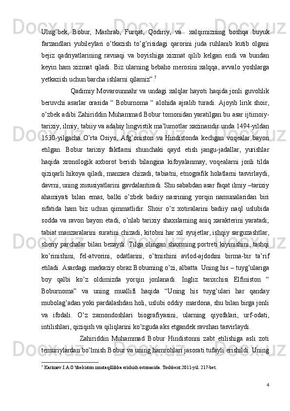 Ulug’bek,   Bobur,   Mashrab,   Furqat,   Qodiriy,   va     xalqimizning   boshqa   buyuk
farzandlari   yubileylari   o’tkazish   to’g’risidagi   qarorini   juda   ruhlanib   kutib   olgani
bejiz   qadriyatlarining   ravnaqi   va   boyishiga   xizmat   qilib   kelgan   endi   va   bundan
keyin  ham   xizmat   qiladi.   Biz   ularning  bebaho   merosini   xalqqa,   avvalo   yoshlarga
yetkazish uchun barcha ishlarni qilamiz”. 5
                         Qadimiy Movarounnahr va undagi xalqlar hayoti haqida jonli guvohlik
beruvchi   asarlar   orasida   “  Boburnoma   “  alohida   ajralib  turadi.  Ajoyib   lirik   shoir,
o’zbek adibi Zahiriddin Muhammad Bobur tomonidan yaratilgan bu asar ijtimoiy-
tarixiy, ilmiy, tabiiy va adabiy lingvistik ma’lumotlar xazinasidir unda 1494-yildan
1530-yilgacha   O’rta   Osiyo,   Afg’oniston   va   Hindistonda   kechgan   voqealar   bayon
etilgan.   Bobur   tarixiy   faktlarni   shunchaki   qayd   etish   jangu-jadallar,   yurishlar
haqida   xronologik   axborot   berish   bilangina   kifoyalanmay,   voqealarni   jonli   tilda
qiziqarli hikoya qiladi, manzara chizadi, tabiatni, etnografik holatlarni tasvirlaydi,
davrni, uning xususiyatlarini gavdalantiradi. Shu sababdan asar faqat ilmiy –tarixiy
ahamiyati   bilan   emas,   balki   o’zbek   badiiy   nasrining   yorqin   namunalaridan   biri
sifatida   ham   biz   uchun   qimmatlidir.   Shoir   o’z   xotiralarini   badiiy   naql   uslubida
sodda va ravon bayon etadi, o’nlab tarixiy shaxslarning aniq xarakterini  yaratadi;
tabiat manzaralarini suratini chizadi, kitobni har xil syujetlar, ishqiy sarguzashtlar,
sheriy parchalar bilan bezaydi. Tilga olingan shaxsning portreti kiyinishini, tashqi
ko’rinishini,   fel-atvorini,   odatlarini,   o’tmishini   avlod-ajdodini   birma-bir   ta’rif
etiladi.  Asardagi markaziy obraz Boburning o’zi, albatta. Uning his – tuyg’ulariga
boy   qalbi   ko’z   oldimizda   yorqin   jonlanadi.   Ingliz   tarixchisi   Elfiniston   “
Boburnoma”   va   uning   muallifi   haqida   “Uning   his   tuyg’ulari   har   qanday
mubolag’adan yoki pardalashdan holi, uslubi oddiy  mardona, shu bilan birga jonli
va   ifodali.   O’z   zamondoshlari   biografiyasini,   ularning   qiyofalari,   urf-odati,
intilishlari, qiziqish va qiliqlarini ko’zguda aks etgandek ravshan tasvirlaydi.
                        Zahiriddin   Muhammad   Bobur   Hindistonni   zabt   etilishiga   asli   zoti
temuriylardan bo’lmish Bobur va uning hamrohlari jasorati tufayli erishildi. Uning
5
 Karimov.I.A.O’zbekiston mustaqillikka erishish ostonasida. Toshkent.2011-yil. 217-bet.
4 