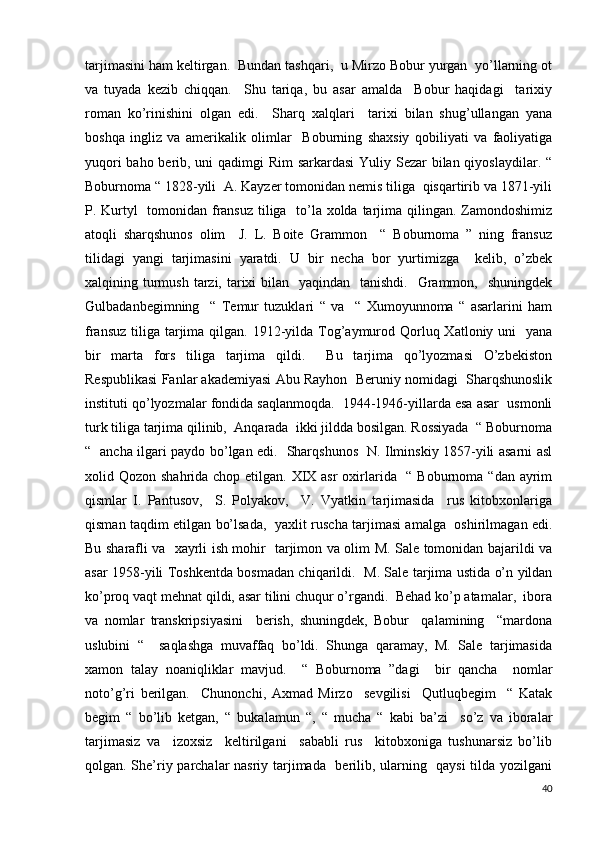 tarjimasini ham keltirgan.  Bundan tashqari,  u Mirzo Bobur yurgan  yo’llarning ot
va   tuyada   kezib   chiqqan.     Shu   tariqa,   bu   asar   amalda     Bobur   haqidagi     tarixiy
roman   ko’rinishini   olgan   edi.     Sharq   xalqlari     tarixi   bilan   shug’ullangan   yana
boshqa   ingliz   va   amerikalik   olimlar     Boburning   shaxsiy   qobiliyati   va   faoliyatiga
yuqori  baho berib, uni  qadimgi Rim  sarkardasi  Yuliy Sezar bilan qiyoslaydilar. “
Boburnoma “ 1828-yili  A. Kayzer tomonidan nemis tiliga  qisqartirib va 1871-yili
P. Kurtyl    tomonidan fransuz  tiliga   to’la xolda tarjima qilingan. Zamondoshimiz
atoqli   sharqshunos   olim     J.   L.   Boite   Grammon     “   Boburnoma   ”   ning   fransuz
tilidagi   yangi   tarjimasini   yaratdi.   U   bir   necha   bor   yurtimizga     kelib,   o’zbek
xalqining turmush  tarzi, tarixi  bilan   yaqindan   tanishdi.    Grammon,   shuningdek
Gulbadanbegimning     “   Temur   tuzuklari   “   va     “   Xumoyunnoma   “   asarlarini   ham
fransuz  tiliga  tarjima qilgan. 1912-yilda Tog’aymurod Qorluq Xatloniy uni    yana
bir   marta   fors   tiliga   tarjima   qildi.     Bu   tarjima   qo’lyozmasi   O’zbekiston
Respublikasi Fanlar akademiyasi Abu Rayhon  Beruniy nomidagi  Sharqshunoslik
instituti qo’lyozmalar fondida saqlanmoqda.  1944-1946-yillarda esa asar  usmonli
turk tiliga tarjima qilinib,  Anqarada  ikki jildda bosilgan. Rossiyada  “ Boburnoma
“   ancha ilgari paydo bo’lgan edi.   Sharqshunos   N. Ilminskiy 1857-yili asarni asl
xolid Qozon shahrida chop etilgan. XIX asr  oxirlarida   “ Boburnoma “dan ayrim
qismlar   I.   Pantusov,     S.   Polyakov,     V.   Vyatkin   tarjimasida     rus   kitobxonlariga
qisman taqdim etilgan bo’lsada,   yaxlit ruscha tarjimasi amalga   oshirilmagan edi.
Bu sharafli va   xayrli ish mohir   tarjimon va olim M. Sale tomonidan bajarildi va
asar 1958-yili Toshkentda bosmadan chiqarildi.   M. Sale tarjima ustida o’n yildan
ko’proq vaqt mehnat qildi, asar tilini chuqur o’rgandi.  Behad ko’p atamalar,  ibora
va   nomlar   transkripsiyasini     berish,   shuningdek,   Bobur     qalamining     “mardona
uslubini   “     saqlashga   muvaffaq   bo’ldi.   Shunga   qaramay,   M.   Sale   tarjimasida
xamon   talay   noaniqliklar   mavjud.     “   Boburnoma   ”dagi     bir   qancha     nomlar
noto’g’ri   berilgan.     Chunonchi,   Axmad   Mirzo     sevgilisi     Qutluqbegim     “   Katak
begim   “   bo’lib   ketgan,   “   bukalamun   “,   “   mucha   “   kabi   ba’zi     so’z   va   iboralar
tarjimasiz   va     izoxsiz     keltirilgani     sababli   rus     kitobxoniga   tushunarsiz   bo’lib
qolgan. She’riy parchalar nasriy tarjimada   berilib, ularning   qaysi  tilda yozilgani
40 