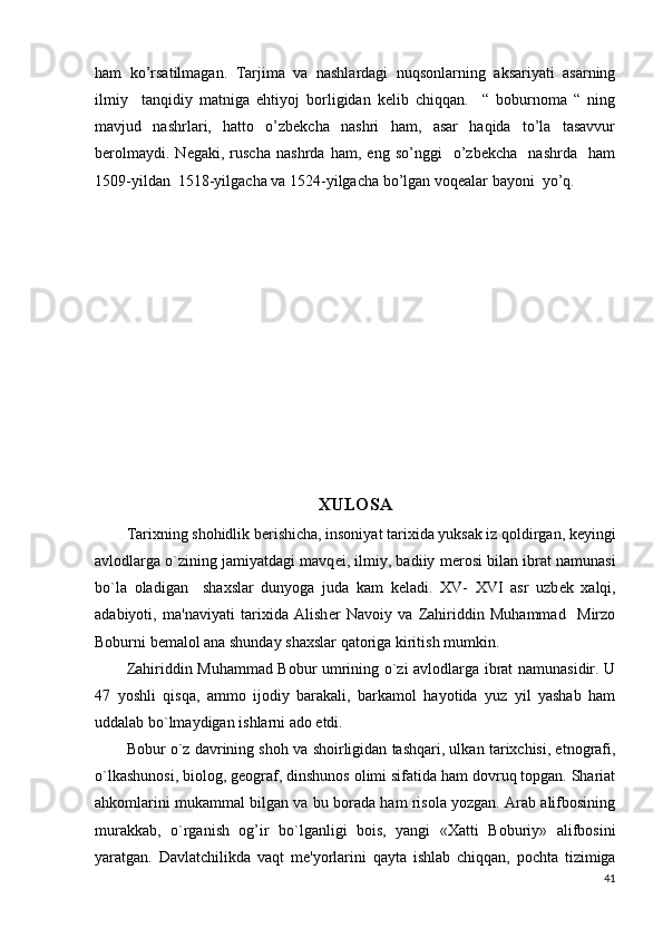 ham   ko’rsatilmagan.   Tarjima   va   nashlardagi   nuqsonlarning   aksariyati   asarning
ilmiy     tanqidiy   matniga   ehtiyoj   borligidan   kelib   chiqqan.     “   boburnoma   “   ning
mavjud   nashrlari,   hatto   o’zbekcha   nashri   ham,   asar   haqida   to’la   tasavvur
berolmaydi.   Negaki,   ruscha   nashrda   ham,   eng   so’nggi     o’zbekcha     nashrda     ham
1509-yildan  1518-yilgacha va 1524-yilgacha bo’lgan voqealar bayoni  yo’q.  
XULOSA
Tarixning shohidlik berishicha, insoniyat tarixida yuksak iz qoldirgan, k е yingi
avlodlarga o`zining jamiyatdagi mavq е i, ilmiy, badiiy m е rosi bilan ibrat namunasi
bo`la   oladigan     shaxslar   dunyoga   juda   kam   k е ladi.   XV-   XVI   asr   uzb е k   xalqi,
adabiyoti,   ma'naviyati   tarixida   Alish е r   Navoiy   va   Zahiriddin   Muhammad     Mirzo
Boburni b е malol ana shunday shaxslar qatoriga kiritish mumkin.
Zahiriddin Muhammad Bobur umrining o`zi avlodlarga ibrat namunasidir. U
47   yoshli   qisqa,   ammo   ijodiy   barakali,   barkamol   hayotida   yuz   yil   yashab   ham
uddalab bo`lmaydigan ishlarni ado etdi.
Bobur o`z davrining shoh va shoirligidan tashqari, ulkan tarixchisi, etnografi,
o`lkashunosi, biolog, g е ograf, dinshunos olimi sifatida ham dovruq topgan. Shariat
ahkomlarini mukammal bilgan va bu borada ham risola yozgan. Arab alifbosining
murakkab,   o`rganish   og’ir   bo`lganligi   bois,   yangi   «Xatti   Boburiy»   alifbosini
yaratgan.   Davlatchilikda   vaqt   m е 'yorlarini   qayta   ishlab   chiqqan,   pochta   tizimiga
41 