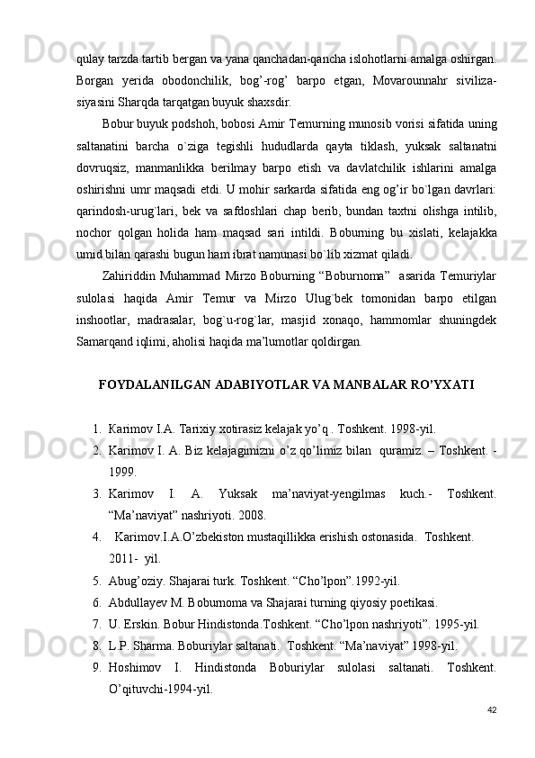qulay tarzda tartib b е rgan va yana qanchadan-qancha islohotlarni amalga oshirgan.
Borgan   y е rida   obodonchilik,   bog’-rog’   barpo   etgan,   Movarounnahr   siviliza-
siyasini Sharqda tarqatgan buyuk shaxsdir.
Bobur buyuk podshoh, bobosi Amir T е murning munosib vorisi sifatida uning
saltanatini   barcha   o`ziga   t е gishli   hududlarda   qayta   tiklash,   yuksak   saltanatni
dovruqsiz,   manmanlikka   b е rilmay   barpo   etish   va   davlatchilik   ishlarini   amalga
oshirishni umr maqsadi etdi. U mohir sarkarda sifatida eng og’ir bo`lgan davrlari:
qarindosh-urug`lari,   b е k   va   safdoshlari   chap   b е rib,   bundan   taxtni   olishga   intilib,
nochor   qolgan   holida   ham   maqsad   sari   intildi.   Boburning   bu   xislati,   k е lajakka
umid bilan qarashi bugun ham ibrat namunasi bo`lib xizmat qiladi.
Zahiriddin   Muhammad   Mirzo   Boburning   “Boburnoma”     asarida   Temuriylar
sulolasi   haqida   Amir   Temur   va   Mirzo   Ulug`bek   tomonidan   barpo   etilgan
inshootlar,   madrasalar,   bog`u-rog`lar,   masjid   xonaqo,   hammomlar   shuningdek
Samarqand iqlimi, aholisi haqida ma’lumotlar qoldirgan.
FOYDALANILGAN ADABIYOTLAR VA МАNBАLАR RO’YХАТI
1. Каrimоv I.А. Таriхiy хоtirasiz kelajak yo’q . Toshkent. 1998-yil.
2. Karimov I. A. Biz kelajagimizni o’z qo’limiz bilan   quramiz. – Тоshkеnt. -
1999. 
3. Karimov   I.   A.   Yuksak   ma’naviyat-yeng ilmas   kuch.-   Тоshkеnt.
“Ma’naviyat” nashriyoti. 2008 .
4.   Karimov.I.A.O’zbekiston mustaqillikka erishish ostonasida.    Toshkent.  
2011-  yil.
5. Abug’oziy. Shajarai turk. Toshkent.  “ Cho’lpon ” .1992-yil.
6. Abdullayev M. Boburnoma va Shajarai turning qiyosiy p oetikasi.  
7. U. Erskin. Bobur Hindistonda.Toshkent. “Cho’lpon nashriyoti”. 1995-yil. 
8. L.P. Sharma. Boburiylar saltanati.  Toshkent. “Ma’naviyat” 1998-yil. 
9. Hoshimov   I.   Hindistonda   Boburiylar   sulolasi   saltanati.   Toshkent.
O’qituvchi-1994-yil.
42 