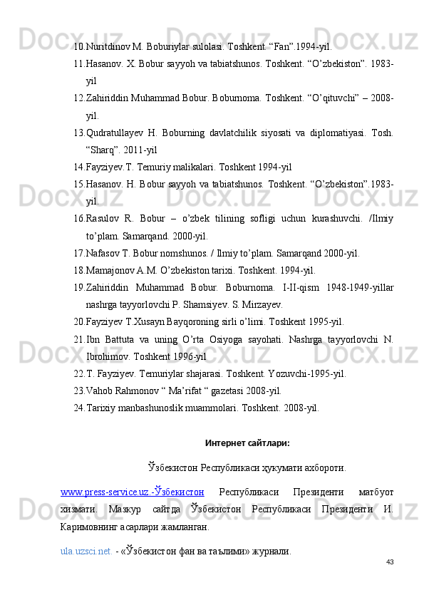 10. Nuritdinov M. Boburiylar sulolasi. Toshkent. “Fan”.1994-yil.   
11. Hasanov. X. Bobur sayyoh va tabiatshunos. Toshkent. “O’zbekiston”. 1983-
yil   
12. Zahiriddin Muhammad Bobur. Boburnoma. Toshkent. “O’qituvchi” – 2008-
yil.
13. Qudratullayev   H.   Boburning   davlatchilik   siyosati   va   diplomatiyasi.   Tosh.
“Sharq”. 2011-yil 
14. Fayziyev.T. Temuriy malikalari. Toshkent 1994-yil
15. Hasanov. H. Bobur sayyoh va tabiatshunos. Toshkent. “O’zbekiston”.1983-
yil.
16. Rasulov   R.   Bobur   –   o’zbek   tilining   sofligi   uchun   kurashuvchi.   /Ilmiy
to’plam. Samarqand. 2000-yil. 
17. Nafasov T. Bobur nomshunos. / Ilmiy to’plam.  Samarqand 2000-yil. 
18. Mamajonov A.M. O’zbekiston tarixi. Toshkent. 1994-yil.
19. Zahiriddin   Muhammad   Bobur.   Boburnoma.   I-II-qism   1948-1949-yillar
nashrga tayyorlovchi P. Shamsiyev. S. Mirzayev. 
20. Fayziyev T.Xusayn Bayqoroning sirli o’limi. Toshkent 1995-yil.  
21. Ibn   Battuta   va   uning   O’rta   Osiyoga   sayohati.   Nashrga   tayyorlovchi   N.
Ibrohimov. Toshkent 1996-yil
22. T. Fayziyev. Temuriylar shajarasi. Toshkent. Yozuvchi-1995-yil.
23. Vahob Rahmonov “ Ma’rifat “ gazetasi 2008-yil.
24. Tarixiy manbashunoslik muammolari. Toshkent. 2008-yil.
Интернет сайтлари:
Ўзбекистон Республикаси ҳукумати ахбороти.
www.press-service.uz.    -Ўзбекистон      Республикаси   Президенти   матбуот
хизмати.   Мазкур   сайтда   Ўзбекистон   Республикаси   Президенти   И.
Каримовнинг асарлари жамланган. 
ula.uzsci.net.  - «Ўзбекистон фан ва таълими» журнали.
43 