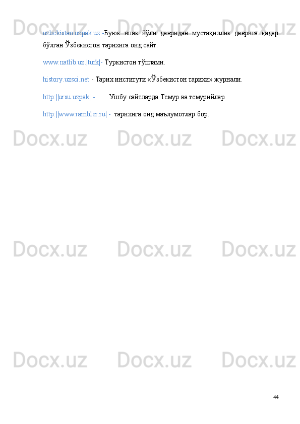 uzbekistan.uzpak.uz.- Буюк   ипак   йўли   давридан   мустақиллик   даврnа   қадар
бўлган Ўзбекистон тарихnа оид сайт.
www.natlib.uz.|turk|-  Туркистон тўплами.
history.uzsci.net  - Тарих институти «Ўзбекистон тарихи» журнали.
http:||ursu.uzpak| -         Ушбу сайтларда Темур ва темурийлар 
http:||www.rambler.ru| -    тарихnа оид маълумотлар бор. 
44 