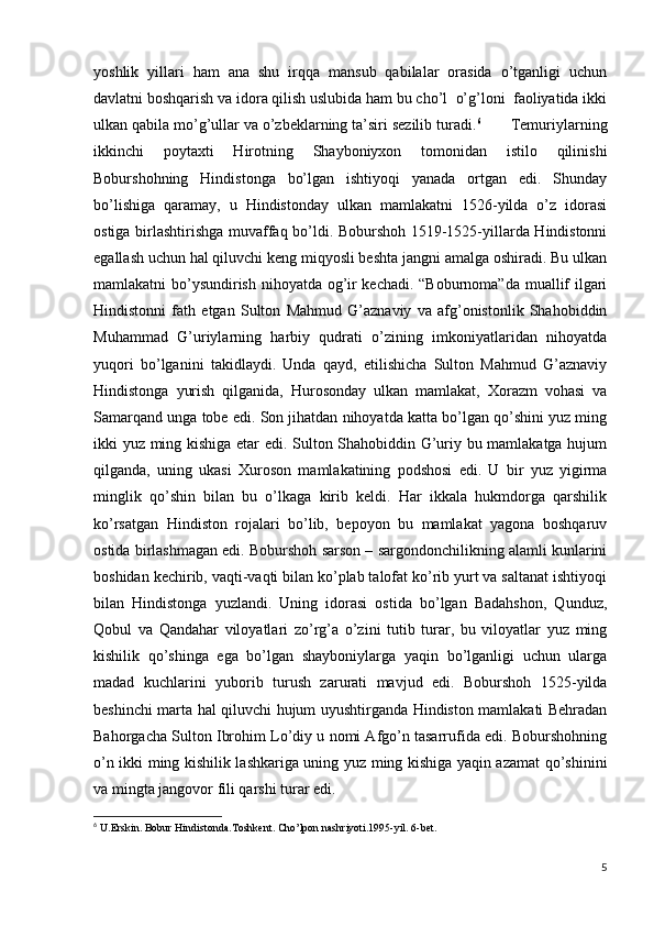 yoshlik   yillari   ham   ana   shu   irqqa   mansub   qabilalar   orasida   o’tganligi   uchun
davlatni boshqarish va idora qilish uslubida ham bu cho’l  o’g’loni  faoliyatida ikki
ulkan qabila mo’g’ullar va o’zbeklarning ta’siri sezilib turadi. 6
       Temuriylarning
ikkinchi   poytaxti   Hirotning   Shayboniyxon   tomonidan   istilo   qilinishi
Boburshohning   Hindistonga   bo’lgan   ishtiyoqi   yanada   ortgan   edi.   Shunday
bo’lishiga   qaramay,   u   Hindistonday   ulkan   mamlakatni   1526-yilda   o’z   idorasi
ostiga birlashtirishga muvaffaq bo’ldi. Boburshoh 1519-1525-yillarda Hindistonni
egallash uchun hal qiluvchi keng miqyosli beshta jangni amalga oshiradi. Bu ulkan
mamlakatni bo’ysundirish nihoyatda og’ir kechadi. “Boburnoma”da muallif ilgari
Hindistonni   fath   etgan   Sulton   Mahmud   G’aznaviy   va   afg’onistonlik   Shahobiddin
Muhammad   G’uriylarning   harbiy   qudrati   o’zining   imkoniyatlaridan   nihoyatda
yuqori   bo’lganini   takidlaydi.   Unda   qayd,   etilishicha   Sulton   Mahmud   G’aznaviy
Hindistonga   yurish   qilganida,   Hurosonday   ulkan   mamlakat,   Xorazm   vohasi   va
Samarqand unga tobe edi. Son jihatdan nihoyatda katta bo’lgan qo’shini yuz ming
ikki yuz ming kishiga etar edi. Sulton Shahobiddin G’uriy bu mamlakatga hujum
qilganda,   uning   ukasi   Xuroson   mamlakatining   podshosi   edi.   U   bir   yuz   yigirma
minglik   qo’shin   bilan   bu   o’lkaga   kirib   keldi.   Har   ikkala   hukmdorga   qarshilik
ko’rsatgan   Hindiston   rojalari   bo’lib,   bepoyon   bu   mamlakat   yagona   boshqaruv
ostida birlashmagan edi. Boburshoh sarson – sargondonchilikning alamli kunlarini
boshidan kechirib, vaqti-vaqti bilan ko’plab talofat ko’rib yurt va saltanat ishtiyoqi
bilan   Hindistonga   yuzlandi.   Uning   idorasi   ostida   bo’lgan   Badahshon,   Qunduz,
Qobul   va   Qandahar   viloyatlari   zo’rg’a   o’zini   tutib   turar,   bu   viloyatlar   yuz   ming
kishilik   qo’shinga   ega   bo’lgan   shayboniylarga   yaqin   bo’lganligi   uchun   ularga
madad   kuchlarini   yuborib   turush   zarurati   mavjud   edi.   Boburshoh   1525-yilda
beshinchi marta hal qiluvchi hujum uyushtirganda Hindiston mamlakati Behradan
Bahorgacha Sulton Ibrohim Lo’diy u nomi Afgo’n tasarrufida edi. Boburshohning
o’n ikki ming kishilik lashkariga uning yuz ming kishiga yaqin azamat qo’shinini
va mingta jangovor fili qarshi turar edi. 
6
  U.Erskin. Bobur Hindistonda.Toshkent. Cho’lpon nashriyoti.1995-yil. 6-bet.                         
5 