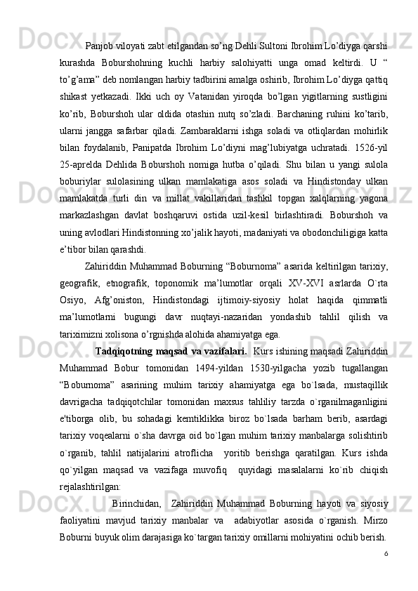           Panjob viloyati zabt etilgandan so’ng Dehli Sultoni Ibrohim Lo’diyga qarshi
kurashda   Boburshohning   kuchli   harbiy   salohiyatti   unga   omad   keltirdi.   U   “
to’g’ama” deb nomlangan harbiy tadbirini amalga oshirib, Ibrohim Lo’diyga qattiq
shikast   yetkazadi.   Ikki   uch   oy   Vatanidan   yiroqda   bo’lgan   yigitlarning   sustligini
ko’rib,   Boburshoh   ular   oldida   otashin   nutq   so’zladi.   Barchaning   ruhini   ko’tarib,
ularni   jangga   safarbar   qiladi.   Zambaraklarni   ishga   soladi   va   otliqlardan   mohirlik
bilan   foydalanib,   Panipatda   Ibrohim   Lo’diyni   mag’lubiyatga   uchratadi.   1526-yil
25-aprelda   Dehlida   Boburshoh   nomiga   hutba   o’qiladi.   Shu   bilan   u   yangi   sulola
boburiylar   sulolasining   ulkan   mamlakatiga   asos   soladi   va   Hindistonday   ulkan
mamlakatda   turli   din   va   millat   vakillaridan   tashkil   topgan   xalqlarning   yagona
markazlashgan   davlat   boshqaruvi   ostida   uzil-kesil   birlashtiradi.   Boburshoh   va
uning avlodlari Hindistonning xo’jalik hayoti, madaniyati va obodonchiligiga katta
e’tibor bilan qarashdi. 
Zahiriddin Muhammad  Boburning  “Boburnoma”  asarida  keltirilgan  tarixiy,
geografik,   etnografik,   toponomik   ma’lumotlar   orqali   XV-XVI   asrlarda   O`rta
Osiyo,   Afg’oniston,   Hindistondagi   ijtimoiy-siyosiy   holat   haqida   qimmatli
ma’lumotlarni   bugungi   davr   nuqtayi-nazaridan   yondashib   tahlil   qilish   va
tariximizni xolisona o’rgnishda alohida ahamiyatga ega.
                      Tadqiqotning maqsad va vazifalari.    Kurs ishining maqsadi Zahiriddin
Muhammad   Bobur   tomonidan   1494-yildan   1530-yilgacha   yozib   tugallangan
“Boburnoma”   asarining   muhim   tarixiy   ahamiyatga   ega   bo`lsada,   mustaqillik
davrigacha   tadqiqotchilar   tomonidan   maxsus   tahliliy   tarzda   o`rganilmaganligini
e'tiborga   olib,   bu   sohadagi   kеmtiklikka   biroz   bo`lsada   barham   bеrib,   asardagi
tarixiy   voqеalarni   o`sha   davrga  oid   bo`lgan   muhim   tarixiy  manbalarga   solishtirib
o`rganib,   tahlil   natijalarini   atroflicha     yoritib   bеrishga   qaratilgan.   Kurs   ishda
qo`yilgan   maqsad   va   vazifaga   muvofiq     quyidagi   masalalarni   ko`rib   chiqish
rеjalashtirilgan:
                      Birinchidan,     Zahiriddin   Muhammad   Boburning   h ayoti   va   siyosiy
faoliyatini   mavjud   tarixiy   manbalar   va     adabiyotlar   asosida   o`rganish.   Mirzo
Boburni buyuk olim darajasiga ko`targan tarixiy omillarni mo h iyatini ochib bеrish.
6 