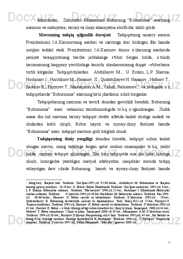 Ikkinchidan,     Zahiriddin   Muhammad   Boburning   “Boburnoma”   asarining
mazmun va mohiyatini, tarixiy va ilmiy ahamiyatini atroflicha  tahlil qilish.
          Mavzuning   tadqiq   qilganlik   darajasi .     Tadqiqotning   nazariy   asosini
Prеzidеntimiz   I.A.Karimovning   asarlari   va   mavzuga   doir   bildirgan   fikr   hamda
nutqlari   tashkil   etadi.   Prеzidеntimiz   I.A.Karimov   doimo   o`zlarining   asarlarida
jamiyat   taraqqiyotining   barcha   jabhalariga   e'tibor   bеrgan   holda,   o`tmish
tariximizning   haqqoniy   yoritilishiga   tarixchi   olimlarimizning   diqqat   –e'tiborlarini
tortib   kеlganlar.   Tad q i q otchilardan       Abdullayev   M. ,     U.   Erskin,   L.P.   Sharma,
Hoshimov I., Nuritdinov M., Hasanov. X., Qudratullayev H. Hasanov., Nafasov T.,
Rasulov R., Fayziyev.T., Mamajonov A.M., Vahob  Rahmonov  7
   va bosh q alar o`z
tad q i q otlarida “ Boburnoma ”   asarining ba'zi  jihat larini ochib bеrganlar .
Tad q i q otlarning   mazmun   va   tavsifi   shundan   guvo h lik   bеradiki,   Boburning
“Boburnoma”     asari     vatanimiz   tarixshunosligida   to`li q   o`rganilmagan.     Xuddi
mana   shu   hol   mavzuni   tarixiy   tadqiqot   obеkti   sifatida   tanlab   olishga   undadi   va
shulardan   kеlib   chiqib,   Bobur   hayoti   va   siyosiy-ilmiy   faoliyati   hamda
“Boburnoma” asari  tadqiqot mavzusi qilib bеlgilab olindi.
     Tadqiqotning   ilmiy   yangiligi   shundan   iboratki,   tadqiqot   uchun   tanlab
olingan   mavzu,   uning   tarkibiga   kirgan   qator   muhim   muammolar   to`liq,   yaxlit
holda     maxsus   tadqiqot   qilinmagan.   Shu   bois   tadqiqotda   ana   shu   holat   hisobga
olinib,   hozirgacha   yaratilgan   mavjud   adabiyotlar,   maqolalar   asosida   tadqiq
etilayotgan   davr   ichida   Boburning     hayoti   va   siyosiy-ilmiy   faoliyati   hamda
7
  Abug’oziy.   Shajarai   turk.   Toshkent.   Cho’lpon.1992-yil.   95-96-betlar. ,   Abdullayev   M.   Boburnoma   va   Shajarai
turning qiyosiy p oetikasi.  56-58-bet .,  U. Erskin. Bobur Hindistonda.Toshkent. Cho’lpon nashriyoti. 1995-yil. 8-bet.,
L.P. Sharma. Boburiylar saltanati.   Toshkent. “Ma’naviyat” 1998-yil 22-bet,   Hoshimov I. Hindistonda Boburiylar
sulolasi saltanati. Toshkent.      O’qituvchi-1994-yil 48-bet Nuritdinov M. Boburiylar sulolasi. Toshkent. Fan-1994-
yil       68-66-betlar.,   Hasanov.   X.   Bobur   sayyoh   va   tabiatshunos.   Toshkent.   O’zbekiston.   1983-yil       58-bet.,
Qudratullayev   H.   Boburning   davlatchilik   siyosati   va   diplomatiyasi.   Tosh.   Sharq.2011-yil   27-bet,   Fayziyev.T.
Temuriy malikalari. Toshkent 1994-yil, Hasanov. H. Bobur sayyoh va tabiatshunos. Toshkent. O’zbekiston.1983-yil
62-bet., Rasulov R. Bobur – o’zbek tilining sofligi uchun kurashuvchi./ ilmiy to’plam. Samarqand. 2000-yil 44-bet.,
Nafasov T. Bobur nomshunos. / Ilmiy to’plam. Samarqand 2000-yil 39-bet., Mamajonov A.M. O’zbekiston tarixi.
Toshkent. 1994-yil 20-bet., Fayziyev T.Xusayn Bayqoroning sirli o’limi. Toshkent 1995-yil  44-bet., Ibn Battuta va
uning   O’rta   Osiyoga   sayohati.   Nashrga   tayyorlovchi   N.   Ibrohimov.   Toshkent   1996-yil.,   T.   Fayziyev.   Temuriylar
shajarasi. Toshkent. Yozuvchi-1995-yil.  Vahob Rahmonov    “Ma’rifat “ gazetasi 2008-yil .
7 