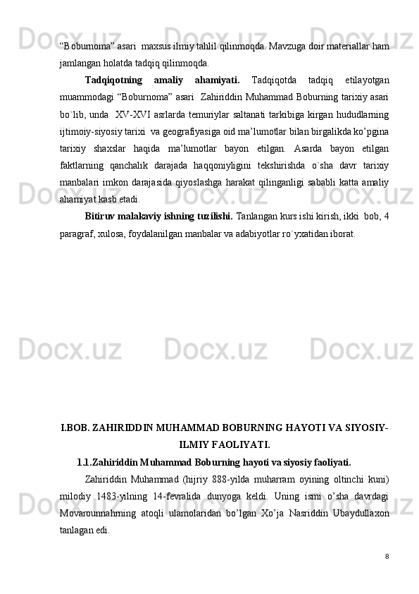“Boburnoma” asari  maxsus ilmiy tahlil qilinmoqda. Mavzuga doir matеriallar  h am
jamlangan  h olatda tad q i q   q ilinmo q da.
Tadqiqotning   amaliy   ahamiyati.   Tadqiqotda   tadqiq   etilayotgan
muammodagi “Boburnoma” asari   Zahiriddin Muhammad Boburning tarixiy asari
bo`lib, unda   XV-XVI  asrlarda temuriylar  saltanati  tarkibiga kirgan hududlarning
ijtimoiy-siyosiy tarixi  va geografiyasiga oid ma’lumotlar bilan birgalikda ko’pgina
tarixiy   shaxslar   haqida   ma’lumotlar   bayon   etilgan.   Asarda   bayon   etilgan
faktlarning   qanchalik   darajada   haqqoniyligini   tеkshirishda   o`sha   davr   tarixiy
manbalari   imkon   darajasida   qiyoslashga   harakat   qilinganligi   sababli   katta   amaliy
ahamiyat kasb etadi. 
Bitiruv malakaviy ishning tuzilishi.  Tanlangan kurs ishi kirish, ikki  bob, 4
paragraf, xulosa, foydalanilgan manbalar va adabiyotlar ro`yxatidan iborat.
I.BOB. ZAHIRIDDIN MUHAMMAD BOBURNING HAYOTI VA SIYOSIY-
ILMIY FAOLIYATI.
       1.1.Zahiriddin Muhammad Boburning hayoti va siyosiy faoliyati.
Zahiriddin   Muhammad   (hijriy   888-yilda   muharram   oyining   oltinchi   kuni)
milodiy   1483-yilning   14-fevralida   dunyoga   keldi.   Uning   ismi   o’sha   davrdagi
Movarounnahrning   atoqli   ulamolaridan   bo’lgan   Xo’ja   Nasriddin   Ubaydullaxon
tanlagan edi. 
8 