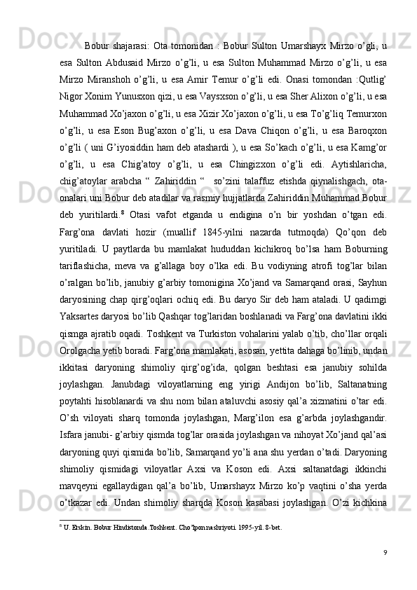 Bobur   shajarasi:   Ota   tomonidan   :   Bobur   Sulton   Umarshayx   Mirzo   o’gli,   u
esa   Sulton   Abdusaid   Mirzo   o’g’li,   u   esa   Sulton   Muhammad   Mirzo   o’g’li,   u   esa
Mirzo   Miranshoh   o’g’li,   u   esa   Amir   Temur   o’g’li   edi.   Onasi   tomondan   :Qutlig’
Nigor Xonim Yunusxon qizi, u esa Vaysxson o’g’li, u esa Sher Alixon o’g’li, u esa
Muhammad Xo’jaxon o’g’li, u esa Xizir Xo’jaxon o’g’li, u esa To’g’liq Temurxon
o’g’li,   u   esa   Eson   Bug’axon   o’g’li,   u   esa   Dava   Chiqon   o’g’li,   u   esa   Baroqxon
o’g’li ( uni G’iyosiddin ham deb atashardi ), u esa So’kach o’g’li, u esa Kamg’or
o’g’li,   u   esa   Chig’atoy   o’g’li,   u   esa   Chingizxon   o’g’li   edi.   Aytishlaricha,
chig’atoylar   arabcha   “   Zahiriddin   “     so’zini   talaffuz   etishda   qiynalishgach,   ota-
onalari uni Bobur deb atadilar va rasmiy hujjatlarda Zahiriddin Muhammad Bobur
deb   yuritilardi. 8
  Otasi   vafot   etganda   u   endigina   o’n   bir   yoshdan   o’tgan   edi.
Farg’ona   davlati   hozir   (muallif   1845-yilni   nazarda   tutmoqda)   Qo’qon   deb
yuritiladi.   U   paytlarda   bu   mamlakat   hududdan   kichikroq   bo’lsa   ham   Boburning
tariflashicha,   meva   va   g’allaga   boy   o’lka   edi.   Bu   vodiyning   atrofi   tog’lar   bilan
o’ralgan bo’lib, janubiy g’arbiy tomonigina Xo’jand va Samarqand orasi, Sayhun
daryosining chap qirg’oqlari ochiq edi. Bu daryo Sir deb ham ataladi. U qadimgi
Yaksartes daryosi bo’lib Qashqar tog’laridan boshlanadi va Farg’ona davlatini ikki
qismga ajratib oqadi. Toshkent va Turkiston vohalarini yalab o’tib, cho’llar orqali
Orolgacha yetib boradi. Farg’ona mamlakati, asosan, yettita dahaga bo’linib, undan
ikkitasi   daryoning   shimoliy   qirg’og’ida,   qolgan   beshtasi   esa   janubiy   sohilda
joylashgan.   Janubdagi   viloyatlarning   eng   yirigi   Andijon   bo’lib,   Saltanatning
poytahti hisoblanardi va shu nom  bilan ataluvchi  asosiy qal’a xizmatini o’tar edi.
O’sh   viloyati   sharq   tomonda   joylashgan,   Marg’ilon   esa   g’arbda   joylashgandir.
Isfara janubi- g’arbiy qismda tog’lar orasida joylashgan va nihoyat Xo’jand qal’asi
daryoning quyi qismida bo’lib, Samarqand yo’li ana shu yerdan o’tadi. Daryoning
shimoliy   qismidagi   viloyatlar   Axsi   va   Koson   edi.   Axsi   saltanatdagi   ikkinchi
mavqeyni   egallaydigan   qal’a   bo’lib,   Umarshayx   Mirzo   ko’p   vaqtini   o’sha   yerda
o’tkazar   edi.   Undan   shimoliy   sharqda   Koson   kasabasi   joylashgan.   O’zi   kichkina
8
  U. Erskin. Bobur Hindistonda.Toshkent. Cho’lpon nashriyoti. 1995-yil. 8-bet.
9 