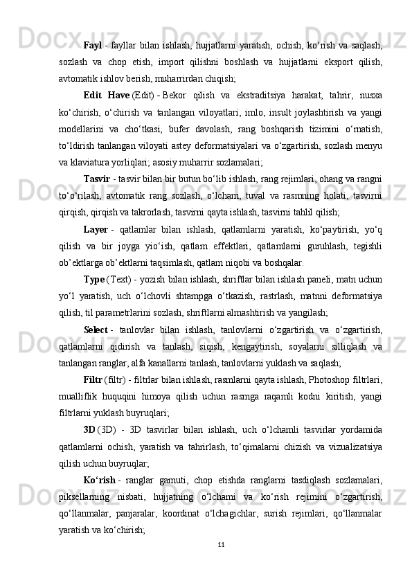 Fayl   -   fayllar   bilan   ishlash,   hujjatlarni   yaratish,   ochish,   ko‘rish   va   saqlash,
sozlash   va   chop   etish,   import   qilishni   boshlash   va   hujjatlarni   eksport   qilish,
avtomatik ishlov berish, muharrirdan chiqish;
Edit   Have   (Edit)   -   Bekor   qilish   va   ekstraditsiya   harakat,   tahrir,   nusxa
ko‘chirish,   o‘chirish   va   tanlangan   viloyatlari,   imlo,   insult   joylashtirish   va   yangi
modellarini   va   cho‘tkasi,   bufer   davolash,   rang   boshqarish   tizimini   o‘rnatish,
to‘ldirish tanlangan viloyati astey deformatsiyalari  va o‘zgartirish, sozlash menyu
va klaviatura yorliqlari; asosiy muharrir sozlamalari;                  
Tasvir   - tasvir bilan bir butun bo‘lib ishlash, rang rejimlari, ohang va rangni
to‘o‘rilash,   avtomatik   rang   sozlash,   o‘lcham,   tuval   va   rasmning   holati,   tasvirni
qirqish, qirqish va takrorlash, tasvirni qayta ishlash, tasvirni tahlil qilish;                  
Layer   -   qatlamlar   bilan   ishlash,   qatlamlarni   yaratish,   ko‘paytirish,   yo‘q
qilish   va   bir   joyga   yio‘ish,   qatlam   effektlari,   qatlamlarni   guruhlash,   tegishli
ob’ektlarga ob’ektlarni taqsimlash, qatlam niqobi va boshqalar.                  
Type   (Text) - yozish bilan ishlash, shriftlar bilan ishlash paneli, matn uchun
yo‘l   yaratish,   uch   o‘lchovli   shtampga   o‘tkazish,   rastrlash,   matnni   deformatsiya
qilish, til parametrlarini sozlash, shriftlarni almashtirish va yangilash;                  
Select   -   tanlovlar   bilan   ishlash,   tanlovlarni   o‘zgartirish   va   o‘zgartirish,
qatlamlarni   qidirish   va   tanlash,   siqish,   kengaytirish,   soyalarni   silliqlash   va
tanlangan ranglar, alfa kanallarni tanlash, tanlovlarni yuklash va saqlash;                  
Filtr   (filtr) - filtrlar bilan ishlash, rasmlarni qayta ishlash, Photoshop filtrlari,
mualliflik   huquqini   himoya   qilish   uchun   rasmga   raqamli   kodni   kiritish,   yangi
filtrlarni yuklash buyruqlari;                  
3D   (3D)   -   3D   tasvirlar   bilan   ishlash,   uch   o‘lchamli   tasvirlar   yordamida
qatlamlarni   ochish,   yaratish   va   tahrirlash,   to‘qimalarni   chizish   va   vizualizatsiya
qilish uchun buyruqlar;                  
Ko‘rish   -   ranglar   gamuti,   chop   etishda   ranglarni   tasdiqlash   sozlamalari,
piksellarning   nisbati,   hujjatning   o‘lchami   va   ko‘rish   rejimini   o‘zgartirish,
qo‘llanmalar,   panjaralar,   koordinat   o‘lchagichlar,   surish   rejimlari,   qo‘llanmalar
yaratish va ko‘chirish;                  
11 