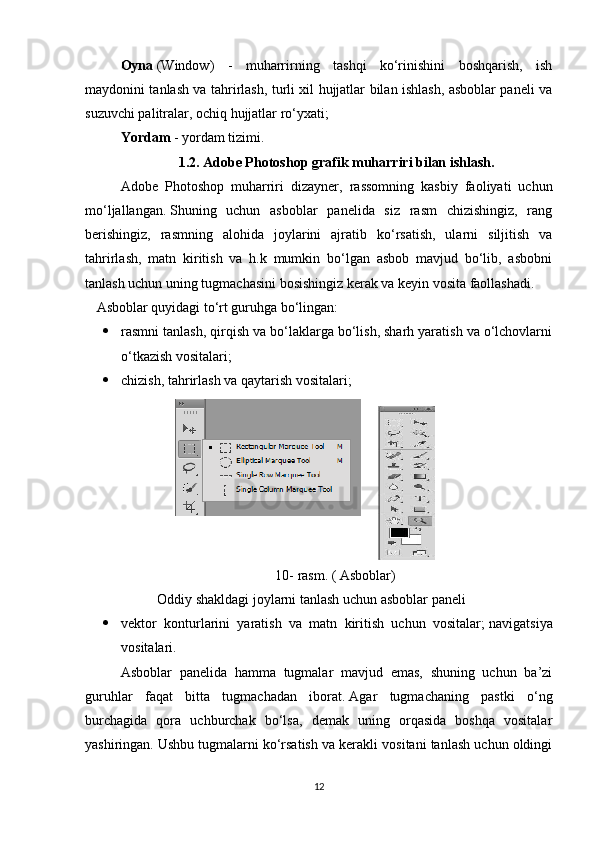 Oyna   (Window)   -   muharrirning   tashqi   ko‘rinishini   boshqarish,   ish
maydonini tanlash va tahrirlash, turli xil hujjatlar bilan ishlash, asboblar paneli va
suzuvchi palitralar, ochiq hujjatlar ro‘yxati;                  
Yordam   - yordam tizimi.
1.2. Adobe Photoshop grafik muharriri bilan ishlash.
Adobe   Photoshop   muharriri   dizayner,   rassomning   kasbiy   faoliyati   uchun
mo‘ljallangan.   Shuning   uchun   asboblar   panelida   siz   rasm   chizishingiz,   rang
berishingiz,   rasmning   alohida   joylarini   ajratib   ko‘rsatish,   ularni   siljitish   va
tahrirlash,   matn   kiritish   va   h.k   mumkin   bo‘lgan   asbob   mavjud   bo‘lib,   asbobni
tanlash uchun uning tugmachasini bosishingiz kerak va keyin vosita faollashadi.  
Asboblar quyidagi to‘rt guruhga bo‘lingan:
 rasmni tanlash, qirqish va bo‘laklarga bo‘lish, sharh yaratish va o‘lchovlarni
o‘tkazish vositalari;                  
 chizish, tahrirlash va qaytarish vositalari;                  
10-  rasm . ( Asboblar)
Oddiy shakldagi joylarni tanlash uchun asboblar paneli
 vektor   konturlarini   yaratish   va   matn   kiritish   uchun   vositalar;   navigatsiya
vositalari.                  
Asboblar   panelida   hamma   tugmalar   mavjud   emas,   shuning   uchun   ba’zi
guruhlar   faqat   bitta   tugmachadan   iborat.   Agar   tugmachaning   pastki   o‘ng
burchagida   qora   uchburchak   bo‘lsa,   demak   uning   orqasida   boshqa   vositalar
yashiringan.   Ushbu tugmalarni ko‘rsatish va kerakli vositani tanlash uchun oldingi
12 