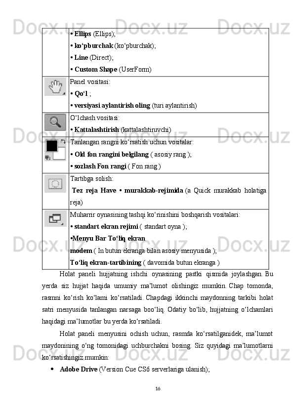 •   Ellips   (Ellips);      
•   ko‘pburchak   (ko‘pburchak);      
•   Line   (Direct);      
•   Custom Shape   (UserForm)      
Panel vositasi:
•   Qo‘l   ;      
•   versiyasi aylantirish oling   (turi aylantirish)      
O‘lchash vositasi:
• Kattalashtirish   (kattalashtiruvchi)
Tanlangan rangni ko‘rsatish uchun vositalar:
•   Old fon rangini belgilang   (   asosiy   rang   );      
•   sozlash Fon rangi   (   Fon   rang   )      
Tartibga solish:
    Tez   reja   Have   •   murakkab-rejimida   (a   Quick   murakkab   holatiga
reja)
Muharrir oynasining tashqi ko‘rinishini boshqarish vositalari:
•   standart ekran rejimi   (   standart   oyna   );                                            
•Menyu Bar To‘liq ekran 
modem   (   In   butun   ekranga   bilan   asosiy   menyusida   );  
To‘liq ekran-tartibining   (   davomida   butun   ekranga   )                                            
Holat   paneli   hujjatning   ishchi   oynasining   pastki   qismida   joylashgan.   Bu
yerda   siz   hujjat   haqida   umumiy   ma’lumot   olishingiz   mumkin.   Chap   tomonda,
rasmni   ko‘rish   ko‘lami   ko‘rsatiladi.   Chapdagi   ikkinchi   maydonning   tarkibi   holat
satri   menyusida   tanlangan   narsaga   boo‘liq.   Odatiy   bo‘lib,   hujjatning   o‘lchamlari
haqidagi ma’lumotlar bu yerda ko‘rsatiladi.
Holat   paneli   menyusini   ochish   uchun,   rasmda   ko‘rsatilganidek,   ma’lumot
maydonining   o‘ng   tomonidagi   uchburchakni   bosing.   Siz   quyidagi   ma’lumotlarni
ko‘rsatishingiz mumkin:
 Adobe Drive   (Version Cue CS6 serverlariga ulanish);                  
16 