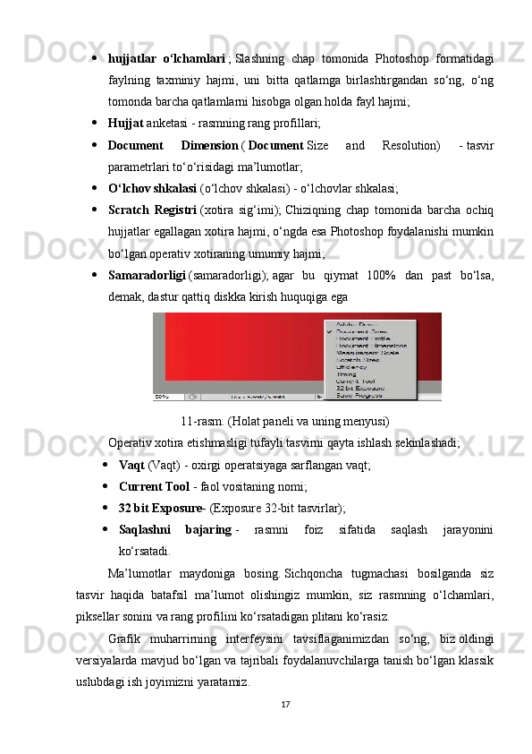  hujjatlar   o‘lchamlari   ;   Slashning   chap   tomonida   Photoshop   formatidagi
faylning   taxminiy   hajmi,   uni   bitta   qatlamga   birlashtirgandan   so‘ng,   o‘ng
tomonda barcha qatlamlarni hisobga olgan holda fayl hajmi;                  
 Hujjat   anketasi   -   rasmning rang profillari;                  
 Document   Dimension   (   Document   Size   and   Resolution)   -   tasvir
parametrlari   to‘o‘risidagi   ma’lumotlar;                  
 O‘lchov shkalasi   (o‘lchov shkalasi) - o‘lchovlar shkalasi;                  
 Scratch   Registri   (xotira   sig‘imi);   Chiziqning   chap   tomonida   barcha   ochiq
hujjatlar egallagan xotira hajmi, o‘ngda esa Photoshop foydalanishi mumkin
bo‘lgan operativ xotiraning umumiy hajmi;                  
 Samaradorligi   (samaradorligi);   agar   bu   qiymat   100%   dan   past   bo‘lsa,
demak, dastur qattiq diskka kirish huquqiga ega                  
11-rasm. (Holat paneli va uning menyusi)
Operativ xotira etishmasligi tufayli tasvirni qayta ishlash sekinlashadi;
 Vaqt   (Vaqt) - oxirgi operatsiyaga sarflangan vaqt;                  
 Current Tool   - faol vositaning nomi;                  
 32 bit Exposure-   (Exposure 32-bit tasvirlar);                  
 Saqlashni   bajaring   -   rasmni   foiz   sifatida   saqlash   jarayonini
ko‘rsatadi.                  
Ma’lumotlar   maydoniga   bosing.   Sichqoncha   tugmachasi   bosilganda   siz
tasvir   haqida   batafsil   ma’lumot   olishingiz   mumkin,   siz   rasmning   o‘lchamlari,
piksellar sonini va rang profilini ko‘rsatadigan plitani ko‘rasiz.
Grafik   muharrirning   interfeysini   tavsiflaganimizdan   so‘ng,   biz   oldingi
versiyalarda mavjud bo‘lgan va tajribali foydalanuvchilarga tanish bo‘lgan klassik
uslubdagi   ish joyimizni   yaratamiz.
17 