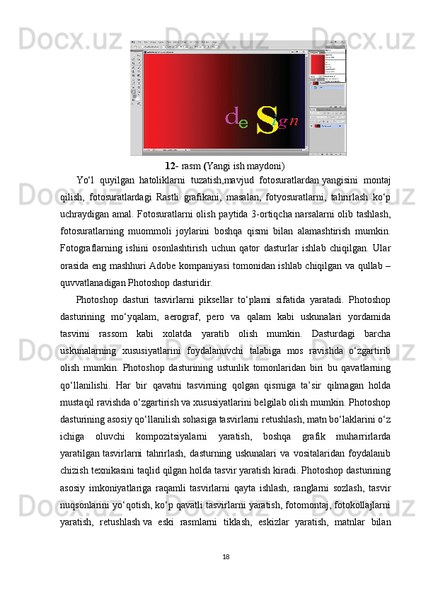 12-  rasm  ( Y angi ish maydoni)
Yo‘l   quyilgan   hatoliklarni   tuzatish,mavjud   fotosuratlardan   yangisini   montaj
qilish,   fotosuratlardagi   Rastli   grafikani,   masalan,   fotyosuratlarni,   tahrirlash   ko‘p
uchraydigan amal. Fotosuratlarni olish paytida 3-ortiqcha narsalarni olib tashlash,
fotosuratlarning   muommoli   joylarini   boshqa   qismi   bilan   alamashtirish   mumkin.
Fotograflarning   ishini   osonlashtirish   uchun   qator   dasturlar   ishlab   chiqilgan.   Ular
orasida eng mashhuri Adobe kompaniyasi tomonidan ishlab chiqilgan va qullab –
quvvatlanadigan Photoshop dasturidir.
Photoshop   dasturi   tasvirlarni   piksellar   to‘plami   sifatida   yaratadi.   Photoshop
dasturining   mo‘yqalam,   aerograf,   pero   va   qalam   kabi   uskunalari   yordamida
tasvirni   rassom   kabi   xolatda   yaratib   olish   mumkin.   Dasturdagi   barcha
uskunalarning   xususiyatlarini   foydalanuvchi   talabiga   mos   ravishda   o‘zgartirib
olish   mumkin.   Photoshop   dasturining   ustunlik   tomonlaridan   biri   bu   qavatlarning
qo‘llanilishi.   Har   bir   qavatni   tasvirning   qolgan   qismiga   ta’sir   qilmagan   holda
mustaqil ravishda o‘zgartirish va xususiyatlarini belgilab olish mumkin. Photoshop
dasturining asosiy qo‘llanilish sohasiga tasvirlarni retushlash, matn bo‘laklarini o‘z
ichiga   oluvchi   kompozitsiyalarni   yaratish,   boshqa   grafik   muharrirlarda
yaratilgan   tasvirlarni   tahrirlash,   dasturning   uskunalari   va   vositalaridan   foydalanib
chizish texnikasini taqlid qilgan holda tasvir yaratish kiradi. Photoshop dasturining
asosiy   imkoniyatlariga   raqamli   tasvirlarni   qayta   ishlash,   ranglarni   sozlash,   tasvir
nuqsonlarini yo‘qotish, ko‘p qavatli tasvirlarni yaratish, fotomontaj, fotokollajlarni
yaratish,   retushlash   va   eski   rasmlarni   tiklash,   eskizlar   yaratish,   matnlar   bilan
18 