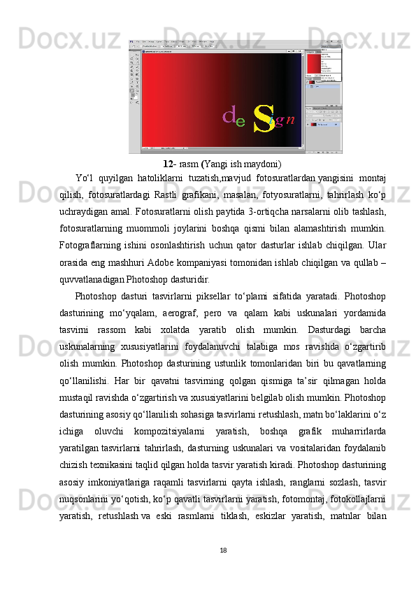 12-  rasm  ( Y angi ish maydoni)
Yo‘l   quyilgan   hatoliklarni   tuzatish,mavjud   fotosuratlardan   yangisini   montaj
qilish,   fotosuratlardagi   Rastli   grafikani,   masalan,   fotyosuratlarni,   tahrirlash   ko‘p
uchraydigan amal. Fotosuratlarni olish paytida 3-ortiqcha narsalarni olib tashlash,
fotosuratlarning   muommoli   joylarini   boshqa   qismi   bilan   alamashtirish   mumkin.
Fotograflarning   ishini   osonlashtirish   uchun   qator   dasturlar   ishlab   chiqilgan.   Ular
orasida eng mashhuri Adobe kompaniyasi tomonidan ishlab chiqilgan va qullab –
quvvatlanadigan Photoshop dasturidir.
Photoshop   dasturi   tasvirlarni   piksellar   to‘plami   sifatida   yaratadi.   Photoshop
dasturining   mo‘yqalam,   aerograf,   pero   va   qalam   kabi   uskunalari   yordamida
tasvirni   rassom   kabi   xolatda   yaratib   olish   mumkin.   Dasturdagi   barcha
uskunalarning   xususiyatlarini   foydalanuvchi   talabiga   mos   ravishda   o‘zgartirib
olish   mumkin.   Photoshop   dasturining   ustunlik   tomonlaridan   biri   bu   qavatlarning
qo‘llanilishi.   Har   bir   qavatni   tasvirning   qolgan   qismiga   ta’sir   qilmagan   holda
mustaqil ravishda o‘zgartirish va xususiyatlarini belgilab olish mumkin. Photoshop
dasturining asosiy qo‘llanilish sohasiga tasvirlarni retushlash, matn bo‘laklarini o‘z
ichiga   oluvchi   kompozitsiyalarni   yaratish,   boshqa   grafik   muharrirlarda
yaratilgan   tasvirlarni   tahrirlash,   dasturning   uskunalari   va   vositalaridan   foydalanib
chizish texnikasini taqlid qilgan holda tasvir yaratish kiradi. Photoshop dasturining
asosiy   imkoniyatlariga   raqamli   tasvirlarni   qayta   ishlash,   ranglarni   sozlash,   tasvir
nuqsonlarini yo‘qotish, ko‘p qavatli tasvirlarni yaratish, fotomontaj, fotokollajlarni
yaratish,   retushlash   va   eski   rasmlarni   tiklash,   eskizlar   yaratish,   matnlar   bilan
18