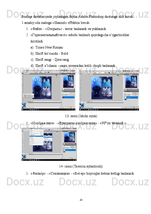 Boshqa direktoriyada joylashgan faylni Adobe Photoshop dasturiga olib kirish. 
1-amaliy ishi matnga «Shamol» effektini berish
1. « Файл » - « Открыть » - tasvir tanlanadi va yuklanadi:
2. « Горизонтальныйтекст » asbobi tanlanib quyidagicha o‘zgartirishlar 
kiritiladi:
a) Times New Roman
b) Shrift ko‘rinishi - Bold
c) Shrift rangi - Qora rang
d) Shrift o‘lchami – rasm xossasidan kelib chiqib tanlanadi 
      
13- rasm (Ishchi oyna)
1. «Изображение» - «Вращение изображения» - «90 0 
по часавой »
14- rasm (Tasvirni aylantirish)
1. «Фильтр» - «Стилизация» - «Ветер» buyruqlar ketma-ketligi tanlanadi:
20 