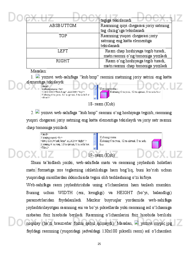 tagiga tekislanadi
ABSBUTTOM Rasmning quyi chegarasi joriy satrning
tag chizig‘iga tekislanadi
TOP Rasmning yuqori chegarasi joriy 
satrning eng katta elementiga 
tekislanadi
LEFT Rasm   chap hoshiyaga tegib turadi ,
matn rasmni o‘ng tomoniga yoziladi
RIGHT Rasm o‘ng hoshiyaga tegib turadi,
matn   rasmni chap tomoniga yoziladi
Masalan:
1.     yozuvi   web-sahifaga   “kub.bmp”   rasmini   matnning   joriy   satrini   eng   katta
elementiga tekislaydi:
18-   rasm  ( Kub )
2.     yozuvi web-sahifaga “kub.bmp” rasmini o‘ng hoshiyaga tegizib, rasmning
yuqori chegarasi joriy satrning eng katta elementiga tekislaydi va joriy satr rasmni
chap tomoniga yoziladi:
19-   rasm  ( Kub )
Shuni   ta’kidlash   joizki,   web-sahifada   matn   va   rasmning   joylashish   holatlari
matn   formatiga   xos   teglarning   ishlatilishiga   ham   bog‘liq,   buni   ko‘rish   uchun
yuqoridagi misollardan ikkinchisida tegini olib tashlashning o‘zi kifoya.
Web-sahifaga   rasm   joylashtirishda   uning   o‘lchamlarini   ham   tanlash   mumkin.
Buning   uchun   WIDTH   (eni,   kengligi)   va   HEIGHT   (bo‘yi,   balandligi)
parametrlaridan   foydalaniladi.   Mazkur   buyruqlar   yordamida   web-sahifaga
joylashtirilayotgan rasmning eni va bo‘yi piksellarda yoki rasmning asl o‘lchamiga
nisbatan   foiz   hisobida   beriladi.   Rasmning   o‘lchamlarini   foiz   hisobida   berilishi
noqulay   (ba’zi   brauzerlar   foizni   qabul   qilmaydi).   Masalan,     yozuvi   mypic.jpg
fayldagi   rasmning   (yuqoridagi   jadvaldagi   130x100   pikselli   rasm)   asl   o‘lchamlari
25 