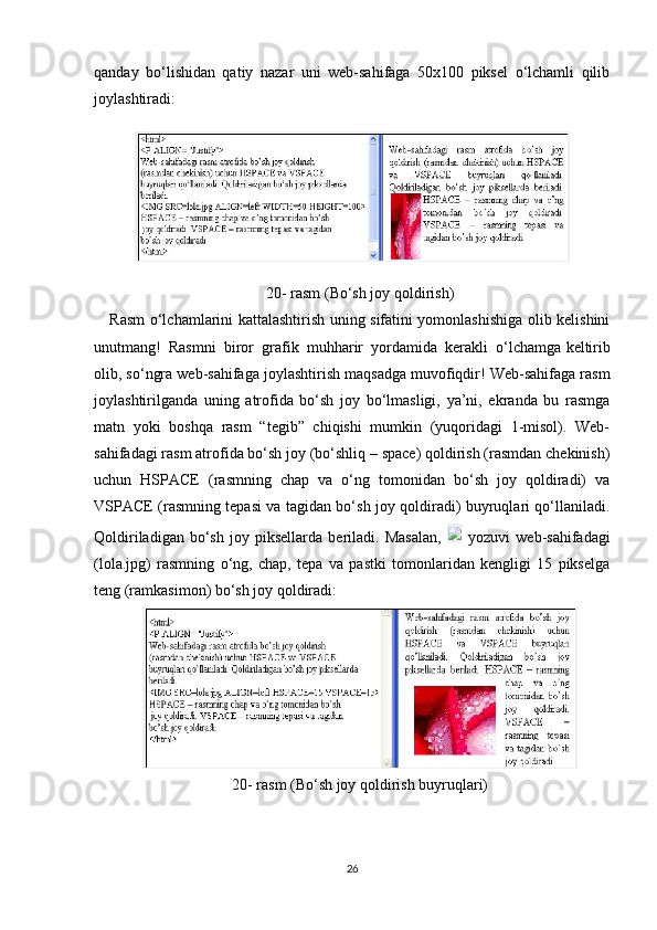 qanday   bo‘lishidan   qatiy   nazar   uni   web-sahifaga   50x100   piksel   o‘lchamli   qilib
joylashtiradi:
20-  rasm  (Bo‘sh joy qoldirish)
Rasm o‘lchamlarini kattalashtirish uning sifatini yomonlashishiga olib kelishini
unutmang!   Rasmni   biror   grafik   muhharir   yordamida   kerakli   o‘lchamga   keltirib
olib , so‘ngra web-sahifaga joylashtirish maqsadga muvofiqdir! Web-sahifaga rasm
joylashtirilganda   uning   atrofida   bo‘sh   joy   bo‘lmasligi,   ya’ni,   ekranda   bu   rasmga
matn   yoki   boshqa   rasm   “tegib”   chiqishi   mumkin   (yuqoridagi   1-misol).   Web-
sahifadagi rasm atrofida bo‘sh joy (bo‘shliq – space) qoldirish (rasmdan chekinish)
uchun   HSPACE   (rasmning   chap   va   o‘ng   tomonidan   bo‘sh   joy   qoldiradi)   va
VSPACE (rasmning tepasi va tagidan bo‘sh joy qoldiradi) buyruqlari qo‘llaniladi.
Qoldiriladigan   bo‘sh   joy   piksellarda   beriladi.   Masalan,     yozuvi   web-sahifadagi
(lola.jpg)   rasmning   o‘ng,   chap,   tepa   va   pastki   tomonlaridan   kengligi   15   pikselga
teng (ramkasimon) bo‘sh joy qoldiradi:
20-  rasm  (Bo‘sh joy qoldirish buyruqlari)
26 