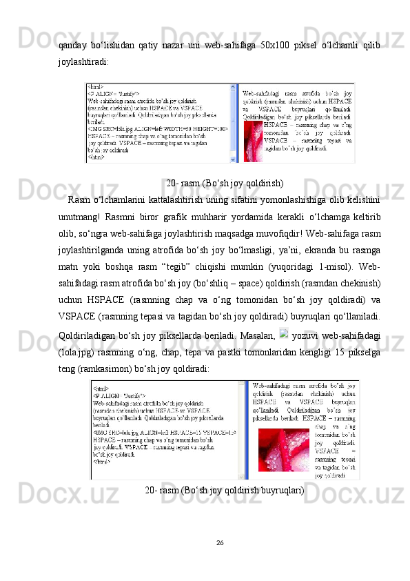 qanday   bo‘lishidan   qatiy   nazar   uni   web-sahifaga   50x100   piksel   o‘lchamli   qilib
joylashtiradi:
20-  rasm  (Bo‘sh joy qoldirish)
Rasm o‘lchamlarini kattalashtirish uning sifatini yomonlashishiga olib kelishini
unutmang!   Rasmni   biror   grafik   muhharir   yordamida   kerakli   o‘lchamga   keltirib
olib , so‘ngra web-sahifaga joylashtirish maqsadga muvofiqdir! Web-sahifaga rasm
joylashtirilganda   uning   atrofida   bo‘sh   joy   bo‘lmasligi,   ya’ni,   ekranda   bu   rasmga
matn   yoki   boshqa   rasm   “tegib”   chiqishi   mumkin   (yuqoridagi   1-misol).   Web-
sahifadagi rasm atrofida bo‘sh joy (bo‘shliq – space) qoldirish (rasmdan chekinish)
uchun   HSPACE   (rasmning   chap   va   o‘ng   tomonidan   bo‘sh   joy   qoldiradi)   va
VSPACE (rasmning tepasi va tagidan bo‘sh joy qoldiradi) buyruqlari qo‘llaniladi.
Qoldiriladigan   bo‘sh   joy   piksellarda   beriladi.   Masalan,     yozuvi   web-sahifadagi
(lola.jpg)   rasmning   o‘ng,   chap,   tepa   va   pastki   tomonlaridan   kengligi   15   pikselga
teng (ramkasimon) bo‘sh joy qoldiradi:
20-  rasm  (Bo‘sh joy qoldirish buyruqlari)
26