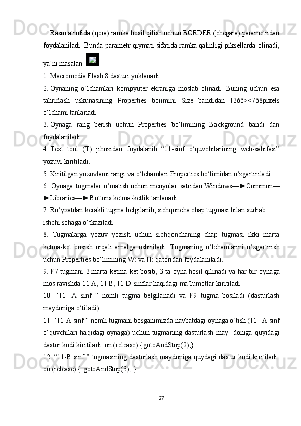 Rasm atrofida (qora) ramka hosil qilish uchun BORDER (chegara) parametridan
foydalaniladi.   Bunda parametr qiymati sifatida ramka qalinligi piksellarda olinadi,
ya’ni masalan: 
1.   Macromedia Flash 8 dasturi yuklanadi.
2.   Oynaning   o‘lchamlari   kompyuter   ekraniga   moslab   olinadi.   Buning   uchun   esa
tahrirlash   uskunasining   Properties   boiimini   Size   bandidan   1366><768pixels
o‘lchami tanlanadi.
3.   Oynaga   rang   berish   uchun   Properties   bo‘limining   Background   bandi   dan
foydalaniladi.
4.   Text   tool   (T)   jihozidan   foydalanib   “11-sinf   o‘quvchilarining   web-sahifasi”
yozuvi kiritiladi.
5.   Kiritilgan yozuvlami rangi va o‘lchamlari Properties bo‘limidan o‘zgartiriladi.
6.   Oynaga   tugmalar   o‘matish   uchun   menyular   satridan   Windows—►Common—
►Libraries—►Buttons ketma-ketlik tanlanadi.
7. Ro‘yxatdan kerakli tugma   belgilanib , sichqoncha chap tugmasi bilan sudrab
ishchi sohaga o‘tkaziladi.
8.   Tugmalarga   yozuv   yozish   uchun   sichqonchaning   chap   tugmasi   ikki   marta
ketma-ket   bosish   orqali   amalga   oshiriladi.   Tugmaning   o‘lchamlarini   o‘zgartirish
uchun Properties bo‘limining W: va H: qatoridan foydalaniladi.
9. F7 tugmani 3   marta ketma-ket bosib , 3 ta oyna hosil qilinadi va har bir oynaga
mos ravishda 11 A, 11  В , 11 D-sinflar haqidagi ma’lumotlar kiritiladi.
10.   “11   -A   sinf   ”   nomli   tugma   belgilanadi   va   F9   tugma   bosiladi   (dasturlash
maydoniga o‘tiladi).
11. “11-A sinf ” nomli tugmani bosganimizda navbatdagi oynaga o‘tish (11 " А  sinf
o‘quvchilari  haqidagi  oynaga)  uchun tugmaning dasturlash  may-  doniga quyidagi
dastur kodi kiritiladi: on (release) {gotoAndStop(2);}
12. “11-B sinf ” tugmasining dasturlash maydoniga quydagi dastur kodi kiritiladi:
on (release) { gotoAndStop(3); }
27 