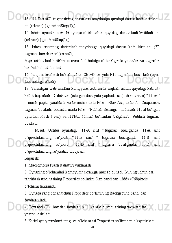 13. “11-D sinf ”  tugmasining dasturlash maydoniga quydagi dastur kodi kiritiladi:
on (release) {gotoAndStop(4);}
14. Ishchi oynadan birinchi oynaga o‘tish uchun quyidagi dastur kodi kiritiladi: on
(release) {gotoAndStop(l);}
15.   Ishchi   sohaning   dasturlash   maydoniga   quyidagi   dastur   kodi   kiritiladi   (F9
tugmani bosish orqali):stopO;
Agar ushbu kod kiritilmasa oyna faol holatga o‘tkazilganda yozuvlar va tugmalar
harakat holatda bo‘ladi.
16. Natijani tekshirib ko‘rish uchun Ctrl+Enter yoki F12 tugmalari bosi- ladi (oyna
faol holatga o‘tadi).
17. Yaratilgan web-sahifani kompyuter xotirasida saqlash uchun quyidagi ketmat-
ketlik bajariladi: D diskdan (istalgan disk yoki papkada saqlash mum kin) “11-sinf
”   nomli   papka   yaratiladi   va   birinchi   marta   File—>Sav   As.,   tanlanib,   Сохранить
tugmasi bosiladi. Ikkinchi marta File—^Publish Settings... tanlanadi. Hosil bo‘lgan
oynadan   Flash   (.swf)   va   HTML   (.html)   bo‘limlari   belgilanib,   Publish   tugmasi
bosiladi.
Misol.   Ushbu   oynadagi   “11-A   sinf   ”   tugmasi   bosilganda ,   11-A   sinf
o‘quvchilarining   ro‘yxati   “11-B   sinf   ”   tugmasi   bosilganda,   11-B   sinf
o‘quvchilarining   ro‘yxati,   “11-D   sinf   ”   tugmasi   bosilganda ,   11-D   sinf
o‘quvchilarining ro‘yxatini chiqarsin:
Bajarish:
1.   Macromedia Flash 8 dasturi yuklanadi.
2.   Oynaning o‘lchamlari kompyuter ekraniga moslab olinadi. Buning uchun esa 
tahrirlash uskunasining Properties boiimini Size bandidan 1366><768pixels 
o‘lchami tanlanadi.
3.   Oynaga rang berish uchun Properties bo‘limining Background bandi dan 
foydalaniladi.
4.   Text tool (T) jihozidan foydalanib “11-sinf o‘quvchilarining web-sahifasi” 
yozuvi kiritiladi.
5.   Kiritilgan yozuvlami rangi va o‘lchamlari Properties bo‘limidan o‘zgartiriladi.
28 