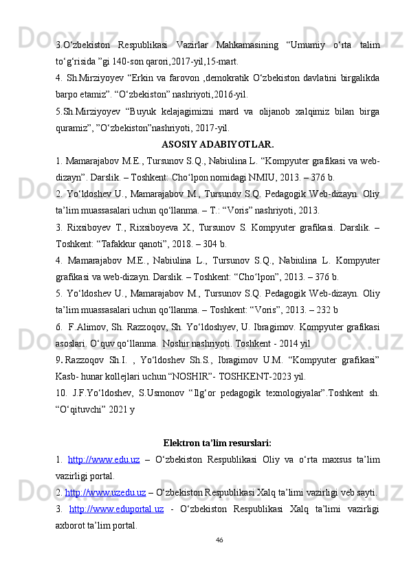 3.O‘zbekiston   Respublikasi   Vazirlar   Mahkamasining   “Umumiy   o‘rta   talim
to‘g‘risida ”gi 140-son qarori,2017-yil,15-mart.
4.   Sh.Mirziyoyev   “Erkin   va   farovon   ,demokratik   O‘zbekiston   davlatini   birgalikda
barpo etamiz”. “O‘zbekiston” nashriyoti,2016-yil.
5.Sh.Mirziyoyev   “Buyuk   kelajagimizni   mard   va   olijanob   xalqimiz   bilan   birga
quramiz”, ”O‘zbekiston”nashriyoti, 2017-yil.
ASOSIY ADABIYOTLAR.
1. Mamarajabov   М . Е ., Tursunov S.Q., Nabiulina L. “Kompyuter grafikasi va web-
dizayn”. Darslik. – Toshkent: Cho lpon nomidagi NMIU, 2013. – 376 b.ʻ
2.   Yo‘ldoshev   U.,   Mamarajabov   M.,   Tursunov   S.Q.   Pedagogik   Web-dizayn.   Oliy
ta’lim muassasalari uchun qo‘llanma. – T.: “Voris” nashriyoti, 2013.
3.   Rixsiboyev   T.,   Rixsiboyeva   X.,   Tursunov   S.   Kompyuter   grafikasi.   Darslik.   –
Toshkent: “Tafakkur qanoti”, 2018. – 304 b.
4.   Mamarajabov   М . Е .,   Nabiulina   L.,   Tursunov   S.Q.,   Nabiulina   L.   Kompyuter
grafikasi va web-dizayn. Darslik. – Toshkent: “Cho lpon”, 2013. – 376 b.	
ʻ
5.   Yo‘ldoshev   U.,   Mamarajabov   M.,   Tursunov   S.Q.   Pedagogik   Web-dizayn.   Oliy
ta’lim muassasalari uchun qo‘llanma. – Toshkent: “Voris”, 2013. – 232 b
6.   F.Alimov, Sh. Razzoqov, Sh. Yo‘ldoshyev, U. Ibragimov.   Kompyuter grafikasi
asoslari. O‘quv qo‘llanma.   Noshir nashriyoti. Toshkent - 2014 yil 
9 .   Razzoqov   Sh.I.   ,   Yo‘ldoshev   Sh.S.,   Ibragimov   U.M.   “Kompyuter   grafikasi”
Kasb- hunar kollejlari uchun “NOSHIR”- TOSHKENT-2023 yil.
10.   J.F.Yo‘ldoshev,   S.Usmonov   “Ilg‘or   pedagogik   texnologiyalar”.Toshkent   sh.
“O‘qituvchi” 2021 y
Elektron ta’lim resurslari:
1.   http://www.edu.uz   –   O‘zbekiston   Respublikasi   Oliy   va   o‘rta   maxsus   ta’lim
vazirligi portal.
2.  http://www.uzedu.uz  – O‘zbekiston Respublikasi Xalq ta’limi vazirligi veb sayti.
3.   http://www.eduportal.uz   -   O‘zbekiston   Respublikasi   Xalq   ta’limi   vazirligi
axborot ta’lim portal.
46 