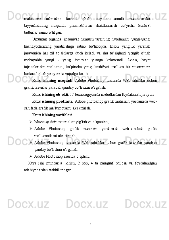 malakasini   oshirishni   tashkil   qilish,   oliy   ma’lumotli   mutaxassislar
tayyorlashning   maqsadli   parametrlarini   shakllantirish   bo‘yicha   konkret
tadbirlar   sanab   o‘tilgan.
Umuman   olganda,   insoniyat   turmush   tarzining   rivojlanishi   yangi-yangi
kashfiyotlarining   yaratilishiga   sabab   bo‘lmoqda.   Inson   yangilik   yaratish
jarayonida   har   xil   to‘siqlarga   duch   keladi   va   shu   to‘siqlarni   yengib   o‘tish
mobaynida   yangi   -   yangi   ixtirolar   yuzaga   kelaveradi.   Lekin,   hayot
tajribalaridan   ma’lumki,   ko‘pincha   yangi   kashfiyot   ma’lum   bir   muammoni
bartaraf qilish jarayonida vujudga keladi.  
Kurs   ishining   maqsadi .   Adobe   Photoshop   dasturida   Web-sahifalar   uchun
grafik tasvirlar yaratish qanday bo‘lishini o‘rgatish.
Kurs  ishining ob’ekti.   IT texnologiyasida metodlardan foydalanish  jarayoni.
Kurs ishining predmeti.    Adobe photoshop grafik muharriri yordamida web-
sahifada grafik ma’lumotlarni aks ettirish.
Kurs  ishining vazifalari:
 Mavzuga doir materiallar yig‘ish va o‘rganish;
 Adobe   Photoshop   grafik   muharriri   yordamida   web-sahifada   grafik
ma’lumotlarni aks ettirish;  
 Adobe   Photoshop   dasturida   Web-sahifalar   uchun   grafik   tasvirlar   yaratish
qanday bo‘lishini o‘rgatish;
 Adobe Photoshop asosida o‘qitish;
    Kurs   ishi   mundarija,   kirish,   2   bob,   4   ta   paragraf,   xulosa   va   foydalanilgan
adabiyotlardan tashkil topgan.
5 