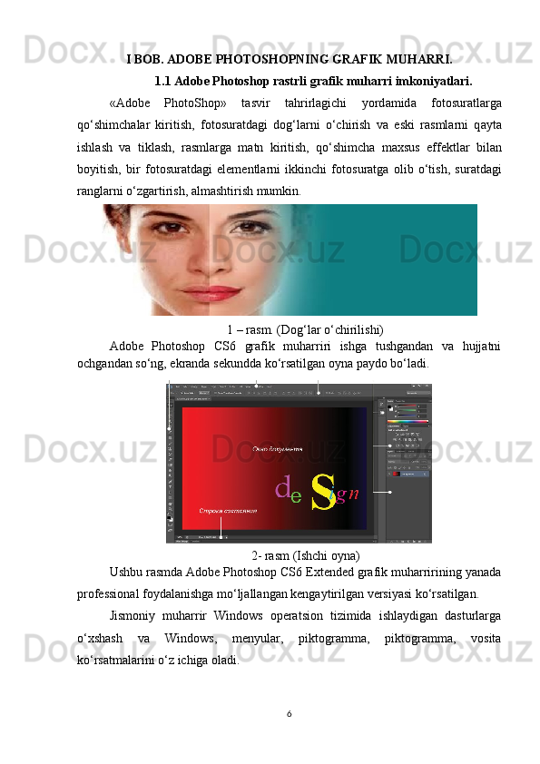 I BOB.  ADOBE PHOTOSHOPNING GRAFIK MUHARRI.
1.1 Adobe Photoshop rastrli grafik muharri imkoniyatlari.
«Adobe   PhotoShop»   t а svir   t а hrirl а gichi   yord а mid а   f о t о sur а tl а rg а
qo‘shimch а l а r   kiritish,   f о t о sur а td а gi   d о g‘l а rni   o‘chirish   v а   eski   r а sml а rni   q а yt а
ishl а sh   v а   tikl а sh,   r а sml а rg а   m а tn   kiritish,   qo‘shimch а   m а xsus   eff е ktl а r   bil а n
b о yitish,   bir   f о t о sur а td а gi   el е m е ntl а rni   ikkinchi   f о t о sur а tg а   о lib   o‘tish,   sur а td а gi
r а ngl а rni o‘zg а rtirish,  а lm а shtirish mumkin.
1 – rasm. (Dog‘lar o‘chirilishi)
Adobe   Photoshop   CS6   grafik   muharriri   ishga   tushgandan   va   hujjatni
ochgandan so‘ng, ekranda sekundda ko‘rsatilgan oyna paydo bo‘ladi.
2- rasm (Ishchi oyna)
Ushbu rasmda Adobe Photoshop CS6 Extended grafik muharririning yanada
professional foydalanishga mo‘ljallangan kengaytirilgan versiyasi ko‘rsatilgan.  
Jismoniy   muharrir   Windows   operatsion   tizimida   ishlaydigan   dasturlarga
o‘xshash   va   Windows,   menyular,   piktogramma,   piktogramma,   vosita
ko‘rsatmalarini o‘z ichiga oladi.
6 