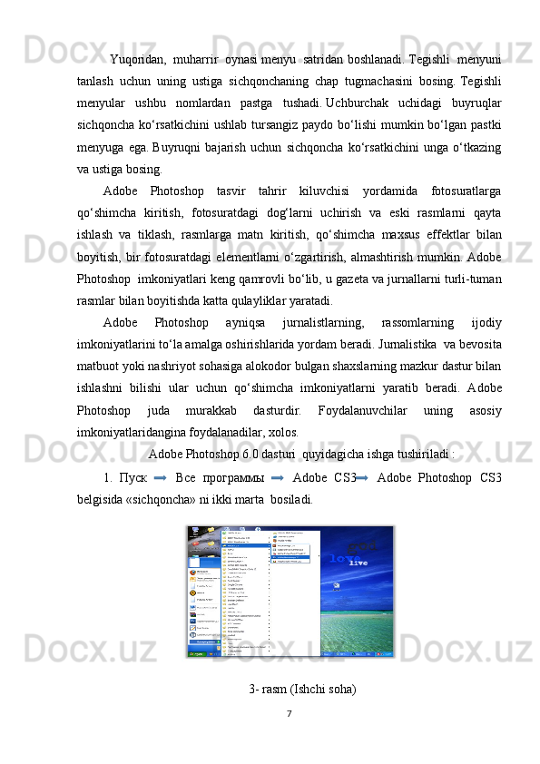 Yuqoridan,   muharrir   oynasi   menyu   satridan   boshlanadi.   Tegishli   menyuni
tanlash   uchun   uning   ustiga   sichqonchaning   chap   tugmachasini   bosing.   Tegishli
menyular   ushbu   nomlardan   pastga   tushadi.   Uchburchak   uchidagi   buyruqlar
sichqoncha  ko‘rsatkichini  ushlab  tursangiz  paydo bo‘lishi  mumkin bo‘lgan  pastki
menyuga   ega.   Buyruqni   bajarish   uchun   sichqoncha   ko‘rsatkichini   unga   o‘tkazing
va ustiga bosing.
Adobe   Photoshop   tasvir   tahrir   kiluvchisi   yordamida   fotosuratlarga
qo‘shimcha   kiritish,   fotosuratdagi   dog‘larni   uchirish   va   eski   rasmlarni   qayta
ishlash   va   tiklash,   rasmlarga   matn   kiritish,   qo‘shimcha   maxsus   eff е ktlar   bilan
boyitish,   bir   fotosuratdagi   el е m е ntlarni   o‘zgartirish,   almashtirish   mumkin.   Adobe
Photoshop  imkoniyatlari k е ng qamrovli bo‘lib, u gaz е ta va jurnallarni turli-tuman
rasmlar bilan boyitishda katta qulayliklar yaratadi.
Adobe   Photoshop   ayniqsa   jurnalistlarning,   rassomlarning   ijodiy
imkoniyatlarini to‘la amalga oshirishlarida yordam b е radi. Jurnalistika  va b е vosita
matbuot yoki nashriyot sohasiga alokodor bulgan shaxslarning mazkur dastur bilan
ishlashni   bilishi   ular   uchun   qo‘shimcha   imkoniyatlarni   yaratib   b е radi.   Adobe
Photoshop   juda   murakkab   dasturdir.   Foydalanuvchilar   uning   asosiy
imkoniyatlaridangina foydalanadilar, xolos.
Adobe Photoshop 6.0 dasturi  quyidagicha ishga tushiriladi :
1.   Пуск     Все   программы     Adobe   CS3   Adobe   Photoshop   CS3
b е lgisida «sichqoncha» ni ikki marta  bosiladi. 
3-  rasm  (Ishchi soha)
7 