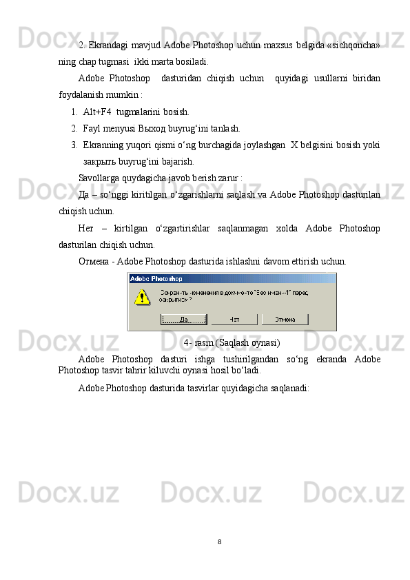 2. Ekrandagi  mavjud Adobe Photoshop uchun maxsus bеlgida «sichqoncha»
ning chap tugmasi  ikki marta bosiladi.
Adobe   Photoshop     dasturidan   chiqish   uchun     quyidagi   usullarni   biridan
foydalanish mumkin : 
1. Alt + F4  tugmalarini bosish.
2. Fayl mеnyusi  Выход  buyrug‘ini tanlash.
3. Ekranning yuqori qismi o‘ng burchagida joylashgan  X bеlgisini bosish yoki
з акрыть buyrug‘ini bajarish.
Savollarga quydagicha javob b е rish zarur :
Да   – so‘nggi kiritilgan o‘zgarishlarni saqlash va Adobe Photoshop dasturilan
chiqish uchun.
Нет   –   kirtilgan   o‘zgartirishlar   saqlanmagan   xolda   Adobe   Photoshop
dasturilan chiqish uchun.
Отмена  - Adobe Photoshop dasturida ishlashni davom ettirish uchun.
4-   rasm  ( Saqlash   oynasi )
Adobe   Photoshop   dasturi   ishga   tushirilgandan   so‘ng   ekranda   Adobe
Photoshop tasvir tahrir kiluvchi oynasi hosil bo‘ladi.
Adobe Photoshop dasturida tasvirlar quyidagicha saqlanadi:
8 