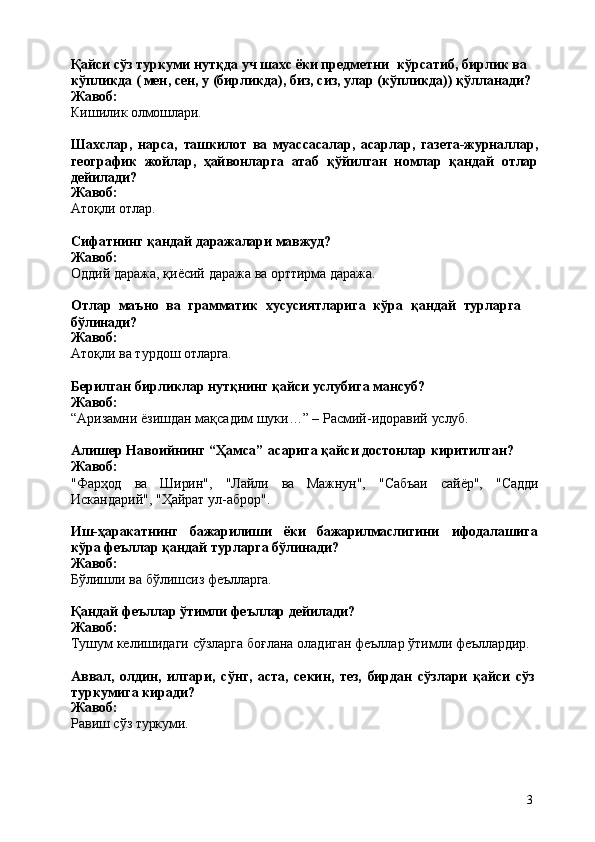 3Қайси сўз туркуми нутқда уч шахс ёки предметни   кўрсатиб, бирлик ва 
кўпликда ( мен, сен, у (бирликда), биз, сиз, улар (кўпликда)) қўлланади? 
Жавоб:
Кишилик   олмошлари.
Шахслар,   нарса,   ташкилот   вa   муассасалар,   aсарлар,   газета-журналлар,
географик   жойлар,   ҳайвонларга   атаб   қўйилган   номлар   қандай   отлар
дейилади?
Жавоб:
Атоқли   отлар.
Сифатнинг   қандай   даражалари   мавжуд? 
Жавоб:
Оддий   даража,   қиёсий   даража   ва   орттирма   даража.
Отлар   маъно   ва   грамматик   хусусиятларига   кўра   қандай   турларга 
бўлинади?
Жавоб:
Атоқли   ва   турдош   отларга.
Берилган   бирликлар   нутқнинг   қайси   услубига   мансуб? 
Жавоб:
“Aризамни   ёзишдан   мақсадим   шуки…”   –   Расмий-идоравий   услуб.
Алишер   Навоийнинг   “Ҳамса”   асарига   қайси   достонлар   киритилган? 
Жавоб:
"Фарҳод ва Ширин", "Лайли вa Maжнун", "Сабъаи сайёр", "Садди
Искандарий", "Ҳайрат ул-аброр".
Иш-ҳаракатнинг бажарилиши ёки бажарилмаслигини ифодалашига
кўра феъллар қандай турларга бўлинади?
Жавоб:
Бўлишли   ва   бўлишсиз   феълларга.
Қандай   феъллар   ўтимли   феъллар   дейилади? 
Жавоб:
Тушум   келишидаги   сўзларга   боғлана   оладиган   феъллар   ўтимли   феъллардир.
Аввал,   олдин,   илгари,   сўнг,   аста,   секин,   тез,   бирдан   сўзлари   қайси   сўз 
туркумига киради?
Жавоб:
Равиш   сўз  туркуми. 