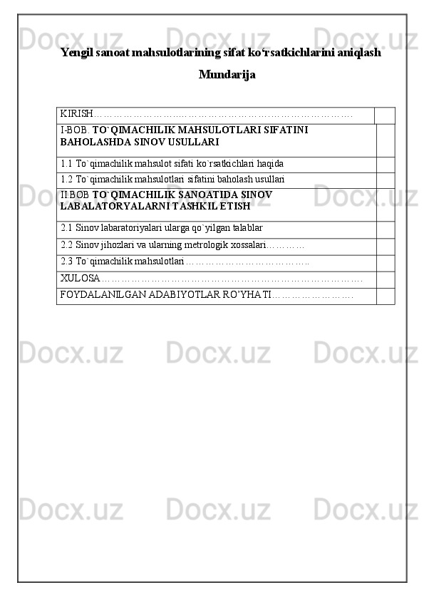 Yengil sanoat mahsulotlarining sifat ko‘rsatkichlarini aniqlash
Mundarija
KIRISH……………………..……………………….…………………….
I-BOB.  TO`QIMACHILIK MAHSULOTLARI SIFATINI 
BAHOLASHDA SINOV USULLARI
1.1 To`qimachilik mahsulot sifati ko`rsatkichlari haqida
1.2 To`qimachilik mahsulotlari sifatini baholash usullari
II.BOB  TO`QIMACHILIK SANOATIDA SINOV 
LABALATORYALARNI TASHKIL ETISH
2.1 Sinov labaratoriyalari ularga qo`yilgan talablar
2.2 Sinov jihozlari va ularning metrologik xossalari…………
2.3  To`qimachilik mahsulotlari ………………………………..
XULOSA…………………………………………………………………….
FOYDALANILGAN ADABIYOTLAR RO’YHATI…………………….