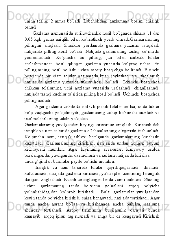                                            
                                                   
                                       
uning   tezligi   2   mm/s   bo‘ladi.   Labchokdagi   gazlamaga   bosimi   chiziqli
oshadi.
         Gazlama  namunasida   suriluvchanlik  hosil  bo‘lganda  shkala  11  dan
0,05   kgk   gacha   aniqlik   bilan   ko‘rsatkich   yozib   olinadi.Gazlamalarning
pillingini   aniqlash.   Shariklar   yordamida   gazlama   yuzasini   ishqalash
natijasida   pilling   xosil   bo‘ladi.   Natijada   gazlamaning   tashqi   ko‘rinishi
yomonlashadi.   Ko‘pincha   bu   pilling,   jun   bilan   sintetik   tolalar
aralashmasidan   hosil   qilingan   gazlama   yuzasida   ko‘proq   uchra.   Bu
pillinglarning   hosil   bo‘lishi   uchta   asosiy   bosqichga   bo‘linadi.   Birinchi
bosqichda   bir   qism   tolalar   gazlamada   bush   joylashadi   va   ishqalanish
natijasida   gazlama   yuzasida   tuklar   hosil   bo‘ladi     Ikkinchi   bosqichda
chikkan   tolalarning   uchi   gazlama   yuzasida   uralashadi,   chigallashadi,
natijada tashqi kuchlar ta‘sirida pilling hosil bo‘ladi. Uchinchi bosqichda
pilling uziladi.
            Agar   gazlama   tarkibida   sintetik   pishik   tolalar   bo’lsa,   unda   tuklar
ko‘p vaqtgacha yo‘qolmaydi,  gazlamaning  tashqi  ko‘rinishi  buziladi  va
iste‘molchilarning talabi yo‘qoladi
Gazlamalarning  yuvilgandan  keyingi  kirishinini  aniqlash.  Kirishish  deb
issiqlik va nam ta‘sirida gazlama o‘lchamlarining o‘zgarishi tushuniladi.
Ko‘pincha   nam,   issiqlik   ishlovi   berilganda   gazlamalarning   kirishishi
kuzatiladi.   Gazlamalarning   kirishishi   natijasida   undan   tiqilgan   buyum
kichrayishi   mumkin.   Agar   kiyimning   avra-astari   kimyoviy   usulda
tozalanganda, yuvilganda, dazmollash va xullash natijasida kirishsa, 
unda g‘ijimlar, burmalar paydo bo‘lishi mumkin.
      Issiqlik   va   nam   ta‘sirida   tolalar   qayishqoqlashadi,   shishadi,
kaltalashadi,  natijada gazlama kirishadi,  ya`ni iplar  tizimining  taranglik
darajasi tenglashadi. Kuchli taranglangan tanda tizimi bukiladi. Shuning
uchun   gazlamaning   tanda   bo‘yicha   yo‘nalishi   arqoq   bo‘yicha
yo‘nalishidagidan   ko‘prok   kirishadi.     Ba`zi   gazlamalar   yuvilgandan
keyin tanda bo‘yicha kirishib, eniga kengayadi, natijada tortishadi. Agar
tanda   ancha   garant   bo’lsa   va   kirishganda   ancha   bukilsa,   gazlama
shunday   tortishadi.   Arqoq   tizimining   buqilganlik   darajasi   bunda
kamayib,   arqoq   iplari   tug‘rilanadi   va   eniga   bir   oz   kengayadi.Kirishish 