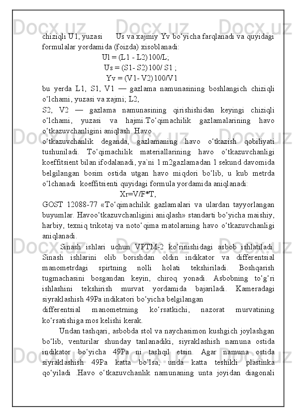                                            
                                                   
                                       
chiziqli U1, yuzasi      Us va xajmiy Yv bo‘yicha farqlanadi va quyidagi
formulalar yordamida (foizda) xisoblanadi:
                              Ul = (L1 - L2)100/L;
                               Us = (S1- S2)100/ S1 ;
                                Yv = (V1- V2)100/V1
bu   yerda   L1,   S1,   V1   —   gazlama   namunasining   boshlangich   chiziqli
o‘lchami, yuzasi va xajmi; L2, 
S2,   V2   —   gazlama   namunasining   qirishishidan   keyingi   chiziqli
o‘lchami,   yuzasi   va   hajmi.To‘qimachilik   gazlamalarining   havo
o‘tkazuvchanligini aniqlash. Havo
o‘tkazuvchanlik   deganda,   gazlamaning   havo   o‘tkazish   qobiliyati
tushuniladi.   To‘qimachilik   materiallarining   havo   o‘tkazuvchanligi
koeffitsient bilan ifodalanadi, ya`ni 1 m2gazlamadan 1 sekund davomida
belgilangan   bosim   ostida   utgan   havo   miqdori   bo‘lib,   u   kub   metrda
o‘lchanadi  koeffitsienti quyidagi formula yordamida aniqlanadi:
                                       Xr=V/F*T, 
GOST   12088-77   «To‘qimachilik   gazlamalari   va   ulardan   tayyorlangan
buyumlar. Havoo‘tkazuvchanligini aniqlash» standarti bo‘yicha maishiy,
harbiy,  texniq  trikotaj  va  noto‘qima   matolarning   havo  o‘tkazuvchanligi
aniqlanadi.
Sinash   ishlari   uchun   VPTM-2   ko‘rinishidagi   asbob   ishlatiladi.
Sinash   ishlarini   olib   borishdan   oldin   indikator   va   differentsial
manometrdagi   spirtning   nolli   holati   tekshiriladi.   Boshqarish
tugmachasini   bosgandan   keyin,   chiroq   yonadi.   Asbobning   to‘g‘ri
ishlashini   tekshirish   murvat   yordamida   bajariladi.   Kameradagi
siyraklashish 49Pa indikatori bo‘yicha belgilangan 
differentsial   manometrning   ko‘rsatkichi,   nazorat   murvatining
ko‘rsatishiga mos kelishi kerak. 
           Undan tashqari, asbobda stol va naychasimon kushgich joylashgan
bo‘lib,   venturilar   shunday   tanlanadiki,   siyraklashish   namuna   ostida
indikator   bo‘yicha   49Pa   ni   tashqil   etsin.   Agar   namuna   ostida
siyraklashish   49Pa   katta   bo’lsa,   unda   katta   teshikli   plastinka
qo‘yiladi   .Havo   o‘tkazuvchanlik   namunaning   unta   joyidan   diagonali 