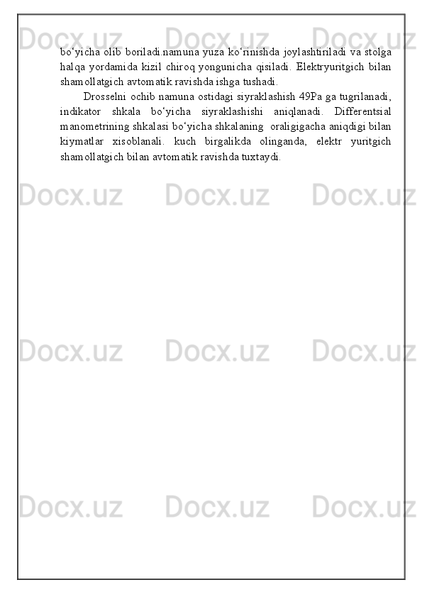                                            
                                                   
                                       
bo‘yicha olib boriladi.namuna yuza ko‘rinishda joylashtiriladi va stolga
halqa   yordamida   kizil   chiroq   yongunicha   qisiladi.   Elektryuritgich   bilan
shamollatgich avtomatik ravishda ishga tushadi. 
        Drosselni ochib namuna ostidagi siyraklashish 49Pa ga tugrilanadi,
indikator   shkala   bo‘yicha   siyraklashishi   aniqlanadi.   Differentsial
manometrining shkalasi bo‘yicha shkalaning  oraligigacha aniqdigi bilan
kiymatlar   xisoblanali.   kuch   birgalikda   olinganda,   elektr   yuritgich
shamollatgich bilan avtomatik ravishda tuxtaydi. 