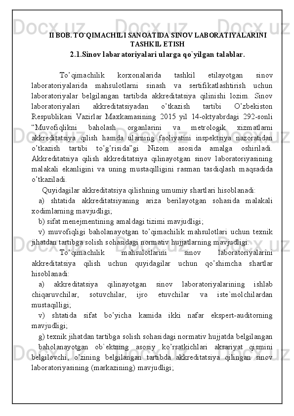                                            
                                                   
                                       
II BOB. TO`QIMACHILI SANOATIDA SINOV LABORATIYALARINI
TASHKIL ETISH
2.1.Sinov labaratoriyalari ularga qo`yilgan talablar.
To’qimachilik   korxonalarida   tashkil   etilayotgan   sinov
laboratoriyalarida   mahsulotlarni   sinash   va   sertifikatlashtirish   uchun
laboratoriyalar   belgilangan   tartibda   akkreditatsiya   qilinishi   lozim.   Sinov
laboratoriyalari   akkreditatsiyadan   o’tkazish   tartibi   O’zbekiston
Respublikasi   Vazirlar   Maxkamasining   2015   yil   14-oktyabrdagi   292-sonli
“Muvofiqlikni   baholash   organlarini   va   metrologik   xizmatlarni
akkreditatsiya   qilish   hamda   ularning   faoliyatini   inspektsiya   nazoratidan
o’tkazish   tartibi   to’g’risida”gi   Nizom   asosida   amalga   oshiriladi.
Akkreditatsiya   qilish   akkreditatsiya   qilinayotgan   sinov   laboratoriyasining
malakali   ekanligini   va   uning   mustaqilligini   rasman   tasdiqlash   maqsadida
o’tkaziladi.
Quyidagilar akkreditatsiya qilishning umumiy shartlari hisoblanadi:
a)   shtatida   akkreditatsiyaning   ariza   berilayotgan   sohasida   malakali
xodimlarning mavjudligi; 
b) sifat menejmentining amaldagi tizimi mavjudligi;
v)   muvofiqligi   baholanayotgan   to’qimachilik   mahsulotlari   uchun   texnik
jihatdan tartibga solish sohasidagi normativ hujjatlarning mavjudligi.
To’qimachilik   mahsulotlarini   sinov   laboratoriyalarini
akkreditatsiya   qilish   uchun   quyidagilar   uchun   qo’shimcha   shartlar
hisoblanadi:
a)   akkreditatsiya   qilinayotgan   sinov   laboratoriyalarining   ishlab
chiqaruvchilar,   sotuvchilar,   ijro   etuvchilar   va   iste`molchilardan
mustaqilligi;
v)   shtatida   sifat   bo’yicha   kamida   ikki   nafar   ekspert-auditorning
mavjudligi;
g) texnik jihatdan tartibga solish sohasidagi normativ hujjatda belgilangan
baholanayotgan   ob`ektning   asosiy   ko’rsatkichlari   aksariyat   qismini
belgilovchi,   o’zining   belgilangan   tartibda   akkreditatsiya   qilingan   sinov
laboratoriyasining (markazining) mavjudligi; 