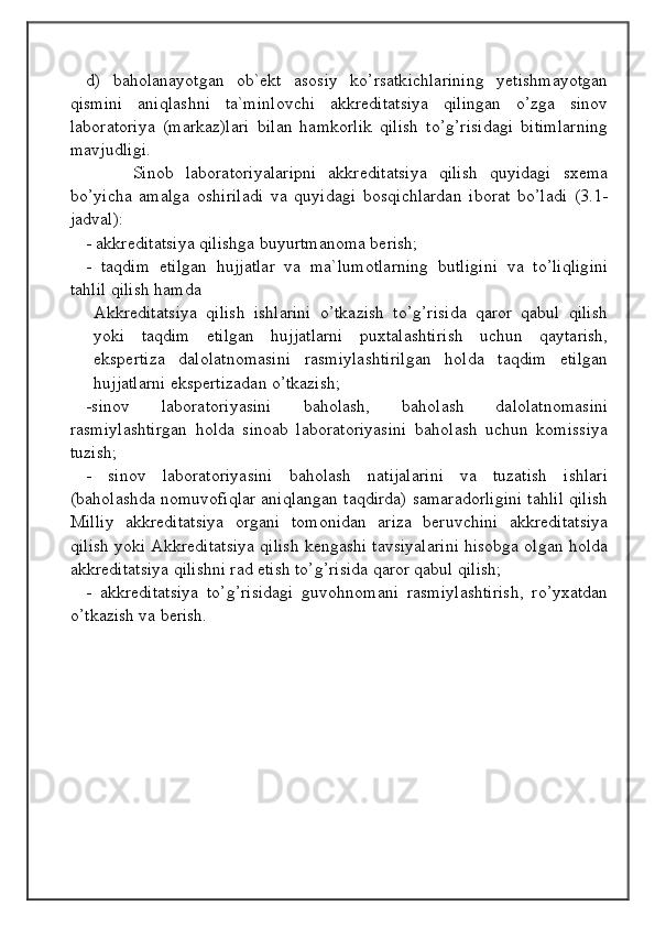 d)   baholanayotgan   ob`ekt   asosiy   ko’rsatkichlarining   yetishmayotgan
qismini   aniqlashni   ta`minlovchi   akkreditatsiya   qilingan   o’zga   sinov
laboratoriya   (markaz)lari   bilan   hamkorlik   qilish   to’g’risidagi   bitimlarning
mavjudligi.
Sinob   laboratoriyalaripni   akkreditatsiya   qilish   quyidagi   sxema
bo’yicha   amalga   oshiriladi   va   quyidagi   bosqichlardan   iborat   bo’ladi   (3.1-
jadval):
- akkreditatsiya qilishga buyurtmanoma berish;
-   taqdim   etilgan   hujjatlar   va   ma`lumotlarning   butligini   va   to’liqligini
tahlil qilish hamda
Akkreditatsiya   qilish   ishlarini   o’tkazish   to’g’risida   qaror   qabul   qilish
yoki   taqdim   etilgan   hujjatlarni   puxtalashtirish   uchun   qaytarish,
ekspertiza   dalolatnomasini   rasmiylashtirilgan   holda   taqdim   etilgan
hujjatlarni ekspertizadan o’tkazish;
-sinov   laboratoriyasini   baholash,   baholash   dalolatnomasini
rasmiylashtirgan   holda   sinoab   laboratoriyasini   baholash   uchun   komissiya
tuzish;
-   sinov   laboratoriyasini   baholash   natijalarini   va   tuzatish   ishlari
(baholashda nomuvofiqlar aniqlangan taqdirda) samaradorligini tahlil qilish
Milliy   akkreditatsiya   organi   tomonidan   ariza   beruvchini   akkreditatsiya
qilish yoki Akkreditatsiya qilish kengashi tavsiyalarini hisobga olgan holda
akkreditatsiya qilishni rad etish to’g’risida qaror qabul qilish;
-   akkreditatsiya   to’g’risidagi   guvohnomani   rasmiylashtirish,   ro’yxatdan
o’tkazish va berish.
