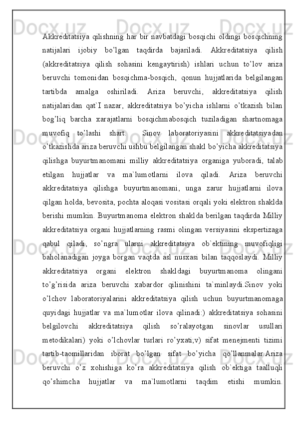 Akkreditatsiya qilishning har bir navbatdagi bosqichi oldingi bosqichning
natijalari   ijobiy   bo’lgan   taqdirda   bajariladi.   Akkreditatsiya   qilish
(akkreditatsiya   qilish   sohasini   kengaytirish)   ishlari   uchun   to’lov   ariza
beruvchi   tomonidan   bosqichma-bosqich,   qonun   hujjatlarida   belgilangan
tartibda   amalga   oshiriladi.   Ariza   beruvchi,   akkreditatsiya   qilish
natijalaridan   qat`I   nazar,   akkreditatsiya   bo’yicha   ishlarni   o’tkazish   bilan
bog’liq   barcha   xarajatlarni   bosqichmabosqich   tuziladigan   shartnomaga
muvofiq   to’lashi   shart.     Sinov   laboratoriyasini   akkreditatsiyadan
o’tkazishda ariza beruvchi ushbu belgilangan shakl bo’yicha akkreditatsiya
qilishga   buyurtmanomani   milliy   akkreditatsiya   organiga   yuboradi,   talab
etilgan   hujjatlar   va   ma`lumotlarni   ilova   qiladi.   Ariza   beruvchi
akkreditatsiya   qilishga   buyurtmanomani,   unga   zarur   hujjatlarni   ilova
qilgan holda, bevosita, pochta aloqasi vositasi orqali yoki elektron shaklda
berishi mumkin. Buyurtmanoma elektron shaklda berilgan taqdirda Milliy
akkreditatsiya   organi   hujjatlarning   rasmi   olingan   versiyasini   ekspertizaga
qabul   qiladi,   so’ngra   ularni   akkreditatsiya   ob`ektining   muvofiqligi
baholanadigan   joyga   borgan   vaqtda   asl   nusxasi   bilan   taqqoslaydi.   Milliy
akkreditatsiya   organi   elektron   shakldagi   buyurtmanoma   olingani
to’g’risida   ariza   beruvchi   xabardor   qilinishini   ta`minlaydi.Sinov   yoki
o’lchov   laboratoriyalarini   akkreditatsiya   qilish   uchun   buyurtmanomaga
quyidagi   hujjatlar   va   ma`lumotlar   ilova   qilinadi:)   akkreditatsiya   sohasini
belgilovchi   akkreditatsiya   qilish   so’ralayotgan   sinovlar   usullari
metodikalari)   yoki   o’lchovlar   turlari   ro’yxati;v)   sifat   menejmenti   tizimi
tartib-taomillaridan   iborat   bo’lgan   sifat   bo’yicha   qo’llanmalar.Ariza
beruvchi   o’z   xohishiga   ko’ra   akkreditatsiya   qilish   ob`ektiga   taalluqli
qo’shimcha   hujjatlar   va   ma`lumotlarni   taqdim   etishi   mumkin.