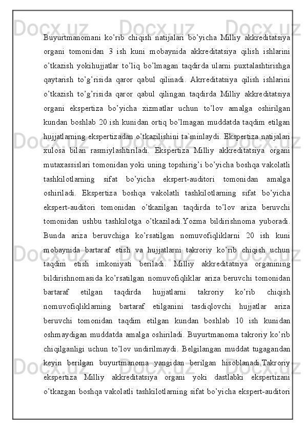                                            
                                                   
                                       
Buyurtmanomani   ko’rib   chiqish   natijalari   bo’yicha   Milliy   akkreditatsiya
organi   tomonidan   3   ish   kuni   mobaynida   akkreditatsiya   qilish   ishlarini
o’tkazish   yokihujjatlar   to’liq   bo’lmagan   taqdirda   ularni   puxtalashtirishga
qaytarish   to’g’risida   qaror   qabul   qilinadi.   Akrreditatsiya   qilish   ishlarini
o’tkazish   to’g’risida   qaror   qabul   qilingan   taqdirda   Milliy   akkreditatsiya
organi   ekspertiza   bo’yicha   xizmatlar   uchun   to’lov   amalga   oshirilgan
kundan boshlab 20 ish kunidan ortiq bo’lmagan muddatda taqdim etilgan
hujjatlarning ekspertizadan o’tkazilishini ta`minlaydi. Ekspertiza natijalari
xulosa   bilan   rasmiylashtiriladi.   Ekspertiza   Milliy   akkreditatsiya   organi
mutaxassislari tomonidan yoki uning topshirig’i bo’yicha boshqa vakolatli
tashkilotlarning   sifat   bo’yicha   ekspert-auditori   tomonidan   amalga
oshiriladi.   Ekspertiza   boshqa   vakolatli   tashkilotlarning   sifat   bo’yicha
ekspert-auditori   tomonidan   o’tkazilgan   taqdirda   to’lov   ariza   beruvchi
tomonidan   ushbu   tashkilotga   o’tkaziladi.Yozma   bildirishnoma   yuboradi.
Bunda   ariza   beruvchiga   ko’rsatilgan   nomuvofiqliklarni   20   ish   kuni
mobaynida   bartaraf   etish   va   hujjatlarni   takroriy   ko’rib   chiqish   uchun
taqdim   etish   imkoniyati   beriladi.   Milliy   akkreditatsiya   organining
bildirishnomasida   ko’rsatilgan   nomuvofiqliklar   ariza   beruvchi   tomonidan
bartaraf   etilgan   taqdirda   hujjatlarni   takroriy   ko’rib   chiqish
nomuvofiqliklarning   bartaraf   etilganini   tasdiqlovchi   hujjatlar   ariza
beruvchi   tomonidan   taqdim   etilgan   kundan   boshlab   10   ish   kunidan
oshmaydigan  muddatda  amalga  oshiriladi.  Buyurtmanoma  takroriy  ko’rib
chiqilganligi   uchun   to’lov   undirilmaydi.   Belgilangan   muddat   tugagandan
keyin   berilgan   buyurtmanoma   yangidan   berilgan   hisoblanadi.Takroriy
ekspertiza   Milliy   akkreditatsiya   organi   yoki   dastlabki   ekspertizani
o’tkazgan boshqa vakolatli tashkilotlarning sifat  bo’yicha ekspert-auditori 