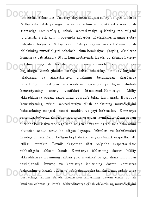 tomonidan o’tkaziladi. Takroriy ekspertiza natijasi salbiy bo’lgan taqdirda
Milliy   akkreditatsiya   organi   ariza   beruvchini   uning   akkreditatsiya   qilish
shartlariga   nomuvofiqligi   sababli   akkreditatsiya   qilishning   rad   etilgani
to’g’risida   3   ish   kuni   mobaynida   xabardor   qiladi.Ekspertizaning   ijobiy
natijalari   bo’yicha   Milliy   akkreditatsiya   organi   akkreditatsiya   qilish
ob`ektining muvofiqligini baholash uchun komissiyani (keyingi o’rinlarda
komissiya   deb  ataladi)  10  ish   kuni  mobaynida   tuzadi,   ob`ektning   haqiqiy
holatini   o’rganish   hamda   uning:buyurtmanomada   taqdim   etilgan
hujjatlarga,   texnik   jihatdan   tartibga   solish   sohasidagi   normativ   hujjatlar
talablariga   va   akkreditatsiya   qilishning   belgilangan   shartlariga
muvofiqligini;o’rsatilgan   funktsiyalarni   bajarishga   qodirligini   baholash
komissiyaning   asosiy   vazifalari   hisoblanadi.Komissiya   Milliy
akkreditatsiya   organi   rahbarining   buyrug’i   bilan   tayinlanadi.   Buyruqda
komissiyaning   tarkibi,   akkreditatsiya   qilish   ob`ektining   muvofiqligini
baholashning   maqsadi,   sanasi,   muddati   va   joyi   ko’rsatiladi.   Komissiya
raisi sifat bo’yicha ekspertlar-auditorlar orasidan tayinlanadi. Komissiyani
tuzishda komissiya tarkibiga kiritiladigan shaxslarning xolisona baholashni
o’tkazish   uchun   zarur   bo’ladigan   layoqati,   bilimlari   va   ko’nikmalari
hisobga olinadi. Zarur bo’lgan taqdirda komissiyaga texnik ekspertlar jalb
etilishi   mumkin.   Texnik   ekspertlar   sifat   bo’yicha   ekspert-auditor
rahbarligida   ishlashi   kerak.   Komissiya   ishlarining   dasturi   Milliy
akkreditatsiya   organining   rahbari   yoki   u   vakolat   bergan   shaxs   tomonidan
tasdiqlanadi.   Buyruq   va   komissiya   ishlarining   dasturi   komissiya
baholashni o’tkazish uchun jo’nab ketgungacha tanishish maqsadida ariza
beruvchiga   taqdim   etiladi.   Komissiya   ishlarining   davom   etishi   20   ish
kunidan oshmasligi kerak. Akkreditatsiya qilish ob`ektining muvofiqligini
