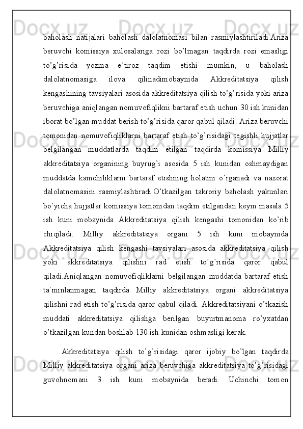 baholash   natijalari   baholash   dalolatnomasi   bilan   rasmiylashtiriladi.Ariza
beruvchi   komissiya   xulosalariga   rozi   bo’lmagan   taqdirda   rozi   emasligi
to’g’risida   yozma   e`tiroz   taqdim   etishi   mumkin,   u   baholash
dalolatnomasiga   ilova   qilinadimobaynida   Akkreditatsiya   qilish
kengashining tavsiyalari asosida akkreditatsiya qilish to’g’risida yoki ariza
beruvchiga aniqlangan nomuvofiqlikni bartaraf etish uchun 30 ish kunidan
iborat bo’lgan muddat berish to’g’risida qaror qabul qiladi. Ariza beruvchi
tomonidan   nomuvofiqliklarni   bartaraf   etish   to’g’risidagi   tegishli   hujjatlar
belgilangan   muddatlarda   taqdim   etilgan   taqdirda   komissiya   Milliy
akkreditatsiya   organining   buyrug’i   asosida   5   ish   kunidan   oshmaydigan
muddatda   kamchiliklarni   bartaraf   etishning   holatini   o’rganadi   va   nazorat
dalolatnomasini   rasmiylashtiradi.O’tkazilgan   takroriy   baholash   yakunlari
bo’yicha hujjatlar komissiya tomonidan taqdim etilgandan keyin masala 5
ish   kuni   mobaynida   Akkreditatsiya   qilish   kengashi   tomonidan   ko’rib
chiqiladi.   Milliy   akkreditatsiya   organi   5   ish   kuni   mobaynida
Akkreditatsiya   qilish   kengashi   tavsiyalari   asosida   akkreditatsiya   qilish
yoki   akkreditatsiya   qilishni   rad   etish   to’g’risida   qaror   qabul
qiladi.Aniqlangan   nomuvofiqliklarni   belgilangan   muddatda   bartaraf   etish
ta`minlanmagan   taqdirda   Milliy   akkreditatsiya   organi   akkreditatsiya
qilishni rad etish to’g’risida qaror qabul qiladi. Akkreditatsiyani o’tkazish
muddati   akkreditatsiya   qilishga   berilgan   buyurtmanoma   ro’yxatdan
o’tkazilgan kundan boshlab 130 ish kunidan oshmasligi kerak.
Akkreditatsiya   qilish   to’g’risidagi   qaror   ijobiy   bo’lgan   taqdirda
Milliy   akkreditatsiya   organi   ariza   beruvchiga   akkreditatsiya   to’g’risidagi
guvohnomani   3   ish   kuni   mobaynida   beradi.   Uchinchi   tomon