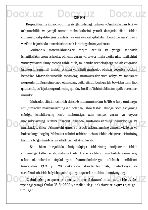 KIRISH
        Respublikamiz iqtisodiyotining rivojlanishidagi ustuvor yo'nalishlardan biri —
to'qimachilik   va   yengil   sanoat   mahsulotlarini   yetarli   darajada   sifatli   ishlab
chiqarish, xalq ehtiyojini qondirish va uni eksport qilishdan iborat. Bu mas'iiliyatli
vazifani bajarishda materialshunoslik fanining ahamiyati katta. 
Muhandis   materialshunoslar   to'qim   achilik   va   yengil   sanoatda
ishlatiladigan xom ashyolar, olingan yarim va tayyor mahsulotlarning tuzilishini,
xususiyatlarini ilmiy asosda tahlil qilib, muhandis-texnologlarga ishlab chiqarish
jarayonini   samarali   tashkil   etishga   va   sifatli   mahsulot   olishga   bevosita   yordam
beradilar.   Materialshunoslik   sohasidagi   mutaxassislar   xom   ashyo   va   mahsulot
nuqsonlarini faqatgina qayd etmasdan, balki sifatni boshqarish bo'yicha ham faol
qatnashib, bo'lajak nuqsonlarning qanday hosil bo'lishini oldindan aytib berishlari
mumkin. 
Mahsulot sifatini oshirish dolzarb muammolardan bo'lib, u ko'p omillarga,
shu jumladan mashinalarning ish holatiga, ishni tashkil etishga, xom ashyoning
sifatiga,   ishchilarning   kasb   mahoratiga,   xom   ashyo,   yarim   va   tayyor
mahsulotlarning   sifatini   nazorat   qilishda   mutaxassislarning   bilimdonligi   va
malakasiga,  sinov   o'tkazuvchi   qurol   va   asbob-uskunalarning   zamonaviyligiga   va
hokazolarga bog'liq. Mahsulot sifatini oshirish uchun ishlab chiqarish tizimining
hamma bo'g'inlarida ishni sifatli tashkil etish kerak. 
Shu   bilan   birgalikda   ilmiy-tadqiqot   ishlarining   natijalarini   ishlab
chiqarishga   tatbiq   etish,   mahsulot   sifat   ko'rsatkichlarini   aniqlashda   zamonaviy
asbob-uskunalardan   foydalangan   Avtomatlashtirilgan   o'lchash   siniblikasi
tomonidan   1993   yil   28   dekabrida   standartlashtirish,   metrologiya   va
sertifikatlashtirish bo'yicha qabul qilingan qarorlar muhim ahamiyatga ega .,
Qabul qilingan qaroriar asosida materialshunoslik fanini To'ldiruvchi 
quyidagi yangi fanlar V-540500 yo'nalishidagi hakaiavriar o'quv rejasiga 
kintilgan;