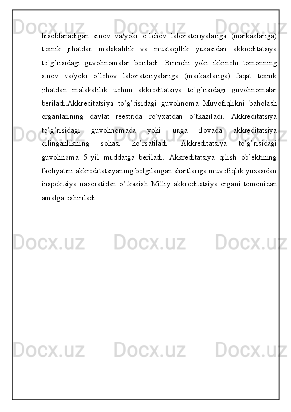                                            
                                                   
                                       
hisoblanadigan   sinov   va/yoki   o’lchov   laboratoriyalariga   (markazlariga)
texnik   jihatdan   malakalilik   va   mustaqillik   yuzasidan   akkreditatsiya
to’g’risidagi   guvohnomalar   beriladi.   Birinchi   yoki   ikkinchi   tomonning
sinov   va/yoki   o’lchov   laboratoriyalariga   (markazlariga)   faqat   texnik
jihatdan   malakalilik   uchun   akkreditatsiya   to’g’risidagi   guvohnomalar
beriladi.Akkreditatsiya   to’g’risidagi   guvohnoma   Muvofiqlikni   baholash
organlarining   davlat   reestrida   ro’yxatdan   o’tkaziladi.   Akkreditatsiya
to’g’risidagi   guvohnomada   yoki   unga   ilovada   akkreditatsiya
qilinganlikning   sohasi   ko’rsatiladi.   Akkreditatsiya   to’g’risidagi
guvohnoma   5   yil   muddatga   beriladi.   Akkreditatsiya   qilish   ob`ektining
faoliyatini akkreditatsiyaning belgilangan shartlariga muvofiqlik yuzasidan
inspektsiya   nazoratidan   o’tkazish   Milliy   akkreditatsiya   organi   tomonidan
amalga oshiriladi. 