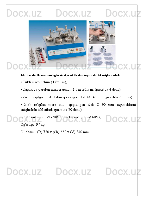 Martindale- Hamma turdagi matoni yemirilishi va tuganaklarini aniqlash asbob.
• Tukli mato uchun (1.6x1 m),
• Taglik va parolon matosi uchun 1.5 m x0.5 m. (paketda 4 dona)
• Zich to‘qilgan mato bilan qoplangan disk Ø 140 mm (paketda 20 dona)
•   Zich   to‘qilan   mato   bilan   qoplangan   disk   Ø   90   mm   tuganaklarni
aniqlashda ishlatiladi (paketda 20 dona)
Elektr sarfi: 220 VG‘50/s, odnofaznoe (110 V 60/s),
Og‘irligi: 97 kg
O‘lchami: (D) 730 x (Sh) 660 x (V) 340 mm.