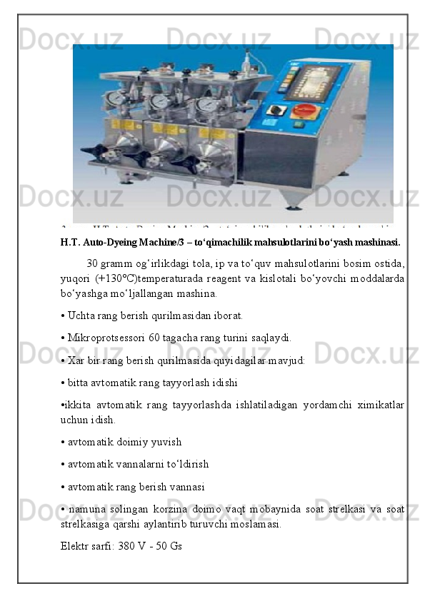 H.T. Auto-Dyeing Machine/3 – to‘qimachilik mahsulotlarini bo‘yash mashinasi.
30 gramm og‘irlikdagi tola, ip va to‘quv mahsulotlarini bosim ostida,
yuqori  (+130°C)temperaturada   reagent  va kislotali  bo‘yovchi  moddalarda
bo‘yashga mo‘ljallangan mashina.
• Uchta rang berish qurilmasidan iborat.
• Mikroprotsessori 60 tagacha rang turini saqlaydi.
• Xar bir rang berish qurilmasida quyidagilar mavjud:
• bitta avtomatik rang tayyorlash idishi
•ikkita   avtomatik   rang   tayyorlashda   ishlatiladigan   yordamchi   ximikatlar
uchun idish.
• avtomatik doimiy yuvish
• avtomatik vannalarni to‘ldirish
• avtomatik rang berish vannasi
•   namuna   solingan   korzina   doimo   vaqt   mobaynida   soat   strelkasi   va   soat
strelkasiga qarshi aylantirib turuvchi moslamasi.
Elektr sarfi: 380 V - 50 Gs